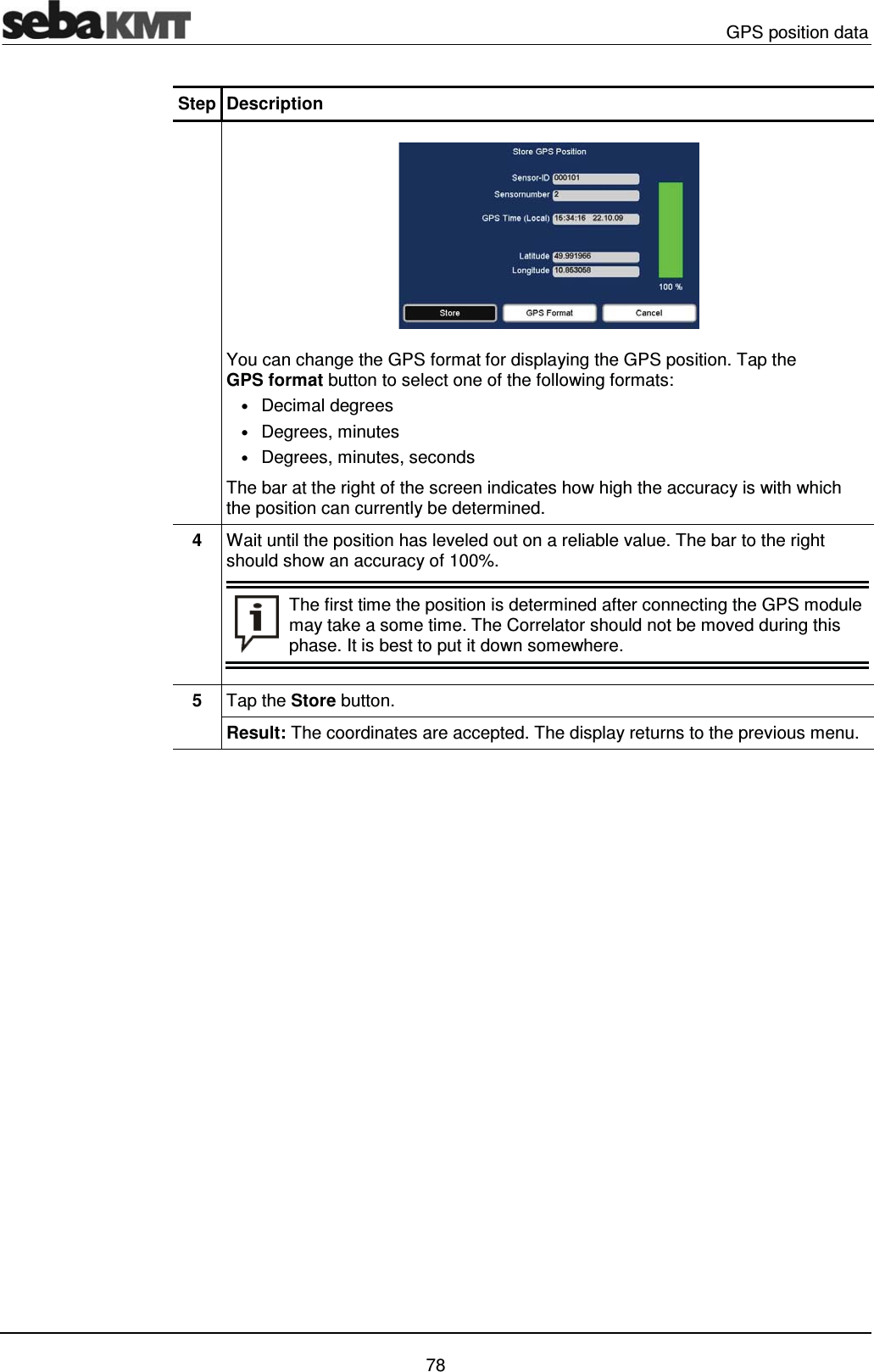  GPS position data   78 Step Description   You can change the GPS format for displaying the GPS position. Tap the GPS format button to select one of the following formats: &bull; Decimal degrees &bull; Degrees, minutes &bull; Degrees, minutes, seconds The bar at the right of the screen indicates how high the accuracy is with which the position can currently be determined.  4  Wait until the position has leveled out on a reliable value. The bar to the right should show an accuracy of 100%.  The first time the position is determined after connecting the GPS module may take a some time. The Correlator should not be moved during this phase. It is best to put it down somewhere.   5  Tap the Store button. Result: The coordinates are accepted. The display returns to the previous menu.    