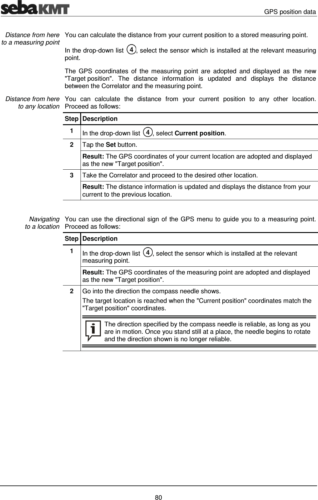  GPS position data   80 You can calculate the distance from your current position to a stored measuring point. In the drop-down list  , select the sensor which is installed at the relevant measuring point.  The GPS coordinates of the measuring point are adopted and displayed as the new "Target position". The distance information is updated and displays the distance between the Correlator and the measuring point.  You can calculate the distance from your current position to any other location.  Proceed as follows: Step Description 1  In the drop-down list  , select Current position. 2  Tap the Set button. Result: The GPS coordinates of your current location are adopted and displayed as the new "Target position". 3  Take the Correlator and proceed to the desired other location. Result: The distance information is updated and displays the distance from your current to the previous location.   You can use the directional sign of the GPS menu to guide you to a measuring point.  Proceed as follows: Step Description 1  In the drop-down list  , select the sensor which is installed at the relevant measuring point.  Result: The GPS coordinates of the measuring point are adopted and displayed as the new "Target position".  2  Go into the direction the compass needle shows.  The target location is reached when the "Current position" coordinates match the "Target position" coordinates.  The direction specified by the compass needle is reliable, as long as you are in motion. Once you stand still at a place, the needle begins to rotate and the direction shown is no longer reliable.    Distance from here to a measuring point  Distance from here  to any location  Navigating to a location 