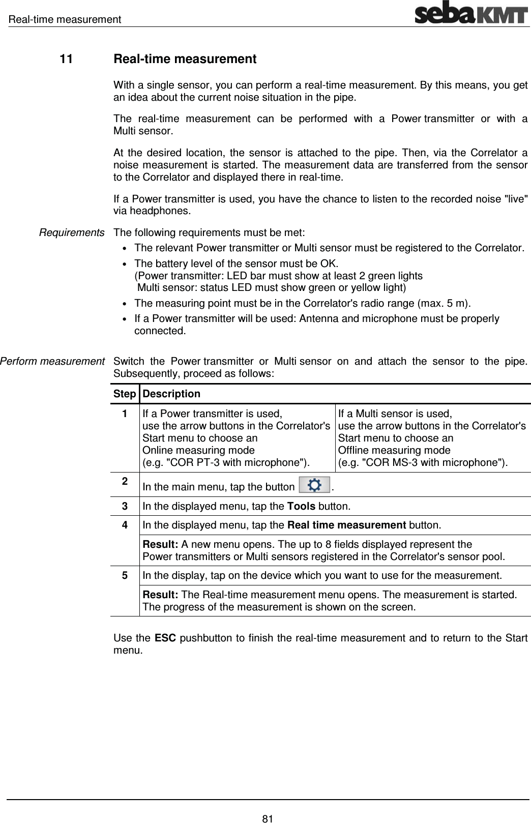Real-time measurement    81 11  Real-time measurement  With a single sensor, you can perform a real-time measurement. By this means, you get an idea about the current noise situation in the pipe. The real-time measurement can be performed with a Power transmitter or with a Multi sensor.  At the desired location, the sensor is attached to the pipe. Then, via the Correlator a noise measurement is started. The measurement data are transferred from the sensor to the Correlator and displayed there in real-time. If a Power transmitter is used, you have the chance to listen to the recorded noise "live" via headphones.   The following requirements must be met: &bull; The relevant Power transmitter or Multi sensor must be registered to the Correlator. &bull; The battery level of the sensor must be OK.  (Power transmitter: LED bar must show at least 2 green lights  Multi sensor: status LED must show green or yellow light) &bull; The measuring point must be in the Correlator's radio range (max. 5 m). &bull; If a Power transmitter will be used: Antenna and microphone must be properly connected.   Switch the Power transmitter or Multi sensor on and attach the sensor to the pipe.  Subsequently, proceed as follows: Step Description 1  If a Power transmitter is used,  use the arrow buttons in the Correlator's Start menu to choose an  Online measuring mode  (e.g. "COR PT-3 with microphone"). If a Multi sensor is used,  use the arrow buttons in the Correlator's Start menu to choose an  Offline measuring mode  (e.g. "COR MS-3 with microphone"). 2  In the main menu, tap the button  . 3  In the displayed menu, tap the Tools button. 4  In the displayed menu, tap the Real time measurement button. Result: A new menu opens. The up to 8 fields displayed represent the Power transmitters or Multi sensors registered in the Correlator's sensor pool. 5  In the display, tap on the device which you want to use for the measurement. Result: The Real-time measurement menu opens. The measurement is started. The progress of the measurement is shown on the screen.  Use the ESC pushbutton to finish the real-time measurement and to return to the Start menu.  Requirements Perform measurement 