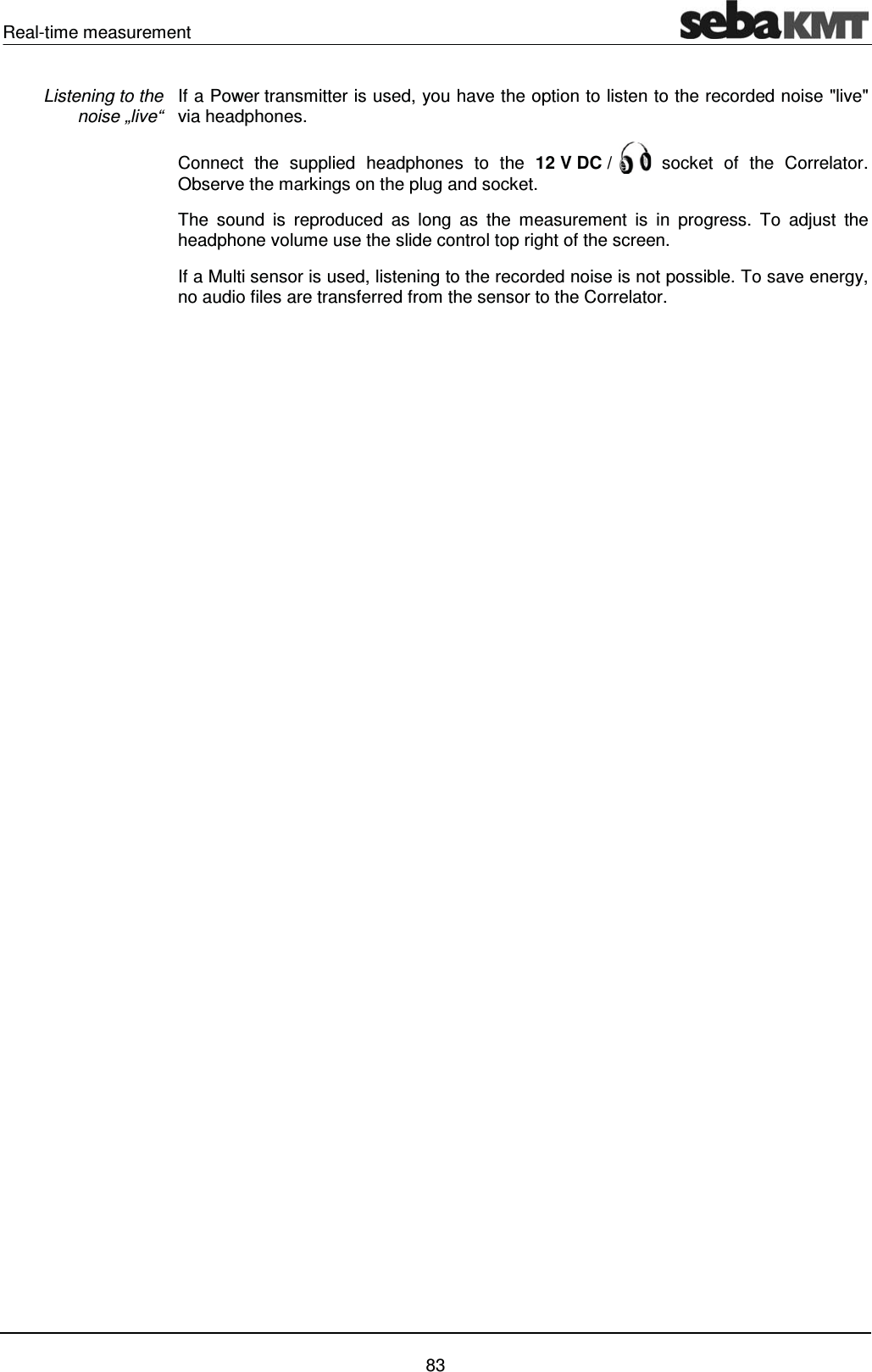 Real-time measurement    83 If a Power transmitter is used, you have the option to listen to the recorded noise "live" via headphones.  Connect the supplied headphones to the 12 V DC /   socket of the Correlator. Observe the markings on the plug and socket.  The sound is reproduced as long as the measurement is in progress. To adjust the headphone volume use the slide control top right of the screen.  If a Multi sensor is used, listening to the recorded noise is not possible. To save energy, no audio files are transferred from the sensor to the Correlator.    Listening to the  noise &bdquo;live&ldquo; 