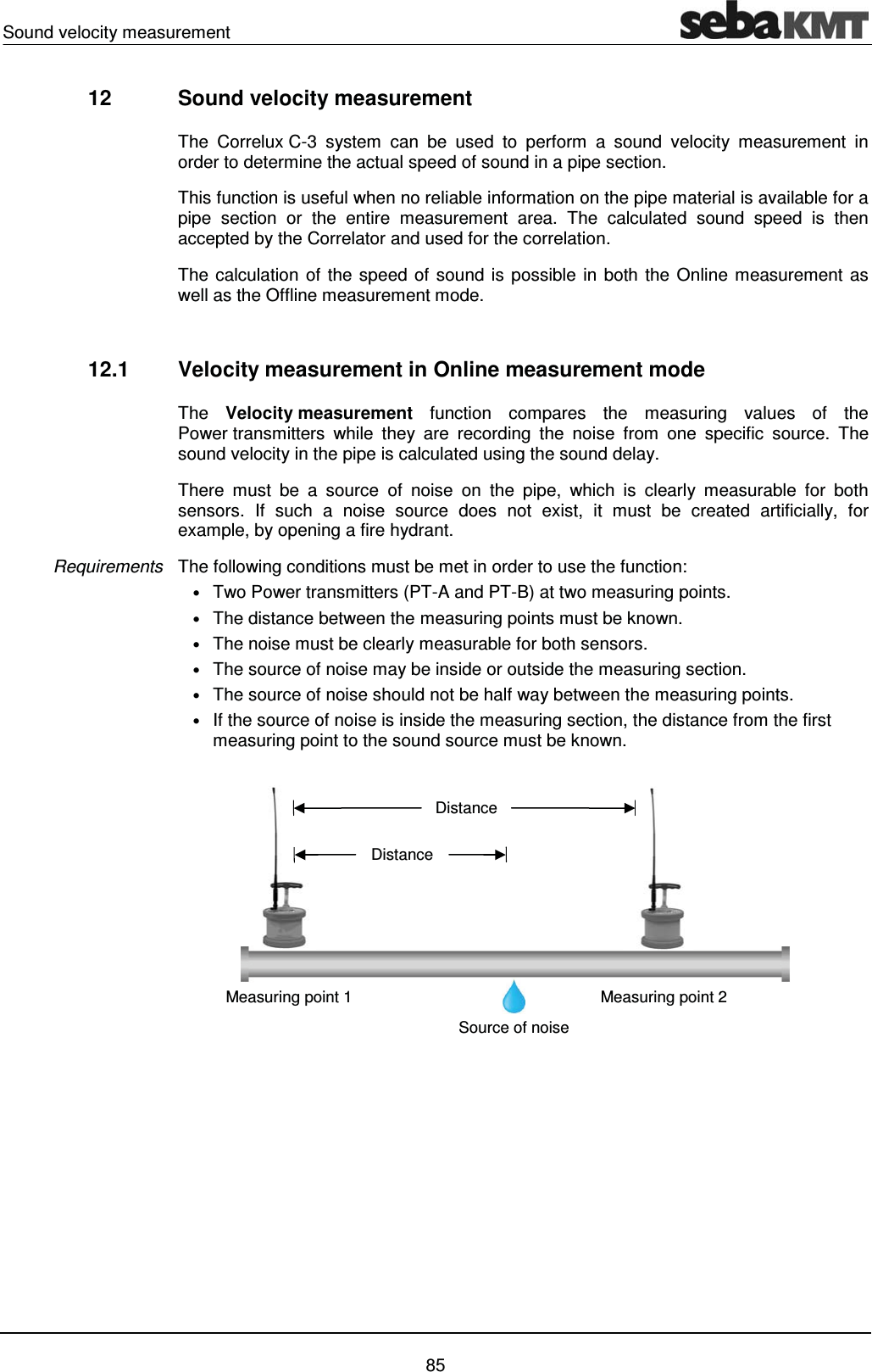 Sound velocity measurement    85 12  Sound velocity measurement   The Correlux C-3 system can be used to perform a sound velocity measurement in order to determine the actual speed of sound in a pipe section.  This function is useful when no reliable information on the pipe material is available for a pipe section or the entire measurement area. The calculated sound speed is then accepted by the Correlator and used for the correlation.  The calculation of the speed of sound is possible in both the Online measurement as well as the Offline measurement mode.  12.1  Velocity measurement in Online measurement mode The  Velocity measurement function compares the measuring values of the Power transmitters while they are recording the noise from one specific source. The sound velocity in the pipe is calculated using the sound delay.  There must be a source of noise on the pipe, which is clearly measurable for both sensors. If such a noise source does not exist, it must be created artificially, for example, by opening a fire hydrant.  The following conditions must be met in order to use the function:  &bull; Two Power transmitters (PT-A and PT-B) at two measuring points. &bull; The distance between the measuring points must be known. &bull; The noise must be clearly measurable for both sensors.  &bull; The source of noise may be inside or outside the measuring section.  &bull; The source of noise should not be half way between the measuring points. &bull; If the source of noise is inside the measuring section, the distance from the first measuring point to the sound source must be known.  Requirements Source of noise Distance Distance Measuring point 2 Measuring point 1 