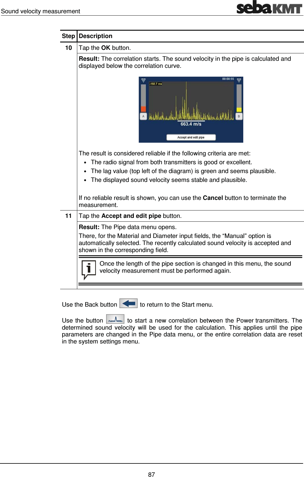 Sound velocity measurement    87 Step Description 10  Tap the OK button. Result: The correlation starts. The sound velocity in the pipe is calculated and displayed below the correlation curve.  The result is considered reliable if the following criteria are met: &bull; The radio signal from both transmitters is good or excellent. &bull; The lag value (top left of the diagram) is green and seems plausible. &bull; The displayed sound velocity seems stable and plausible.  If no reliable result is shown, you can use the Cancel button to terminate the measurement.  11  Tap the Accept and edit pipe button. Result: The Pipe data menu opens.  There, for the Material and Diameter input fields, the &ldquo;Manual&rdquo; option is automatically selected. The recently calculated sound velocity is accepted and shown in the corresponding field.   Once the length of the pipe section is changed in this menu, the sound velocity measurement must be performed again.   Use the Back button   to return to the Start menu. Use the button   to start a new correlation between the Power transmitters. The determined sound velocity will be used for the calculation. This applies until the pipe parameters are changed in the Pipe data menu, or the entire correlation data are reset in the system settings menu.   