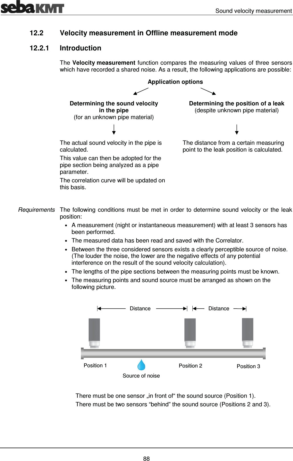 Sound velocity measurement   88 12.2  Velocity measurement in Offline measurement mode  12.2.1 Introduction The Velocity measurement function compares the measuring values of three sensors which have recorded a shared noise. As a result, the following applications are possible: Application options   Determining the sound velocity  in the pipe  (for an unknown pipe material)   Determining the position of a leak  (despite unknown pipe material)    The actual sound velocity in the pipe is calculated.  This value can then be adopted for the pipe section being analyzed as a pipe parameter.  The correlation curve will be updated on this basis.   The distance from a certain measuring point to the leak position is calculated.   The following conditions must be met in order to determine sound velocity or the leak position:  &bull; A measurement (night or instantaneous measurement) with at least 3 sensors has been performed. &bull; The measured data has been read and saved with the Correlator.  &bull; Between the three considered sensors exists a clearly perceptible source of noise. (The louder the noise, the lower are the negative effects of any potential interference on the result of the sound velocity calculation). &bull; The lengths of the pipe sections between the measuring points must be known. &bull; The measuring points and sound source must be arranged as shown on the following picture.   There must be one sensor &bdquo;in front of&ldquo; the sound source (Position 1). There must be two sensors &ldquo;behind&rdquo; the sound source (Positions 2 and 3).  Requirements Source of noise Distance Position 2 Position 1  Position 3 Distance 