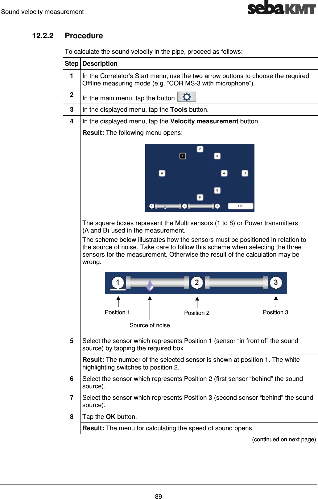 Sound velocity measurement    89 12.2.2 Procedure To calculate the sound velocity in the pipe, proceed as follows:  Step Description 1  In the Correlator's Start menu, use the two arrow buttons to choose the required Offline measuring mode (e.g. &ldquo;COR MS-3 with microphone&rdquo;). 2  In the main menu, tap the button  . 3  In the displayed menu, tap the Tools button. 4  In the displayed menu, tap the Velocity measurement button. Result: The following menu opens:  The square boxes represent the Multi sensors (1 to 8) or Power transmitters (A and B) used in the measurement. The scheme below illustrates how the sensors must be positioned in relation to the source of noise. Take care to follow this scheme when selecting the three sensors for the measurement. Otherwise the result of the calculation may be wrong.  5  Select the sensor which represents Position 1 (sensor &ldquo;in front of&rdquo; the sound source) by tapping the required box.  Result: The number of the selected sensor is shown at position 1. The white highlighting switches to position 2. 6  Select the sensor which represents Position 2 (first sensor &ldquo;behind&rdquo; the sound source). 7  Select the sensor which represents Position 3 (second sensor &ldquo;behind&rdquo; the sound source).  8  Tap the OK button. Result: The menu for calculating the speed of sound opens.  (continued on next page) Position 1  Position 2  Position 3 Source of noise 