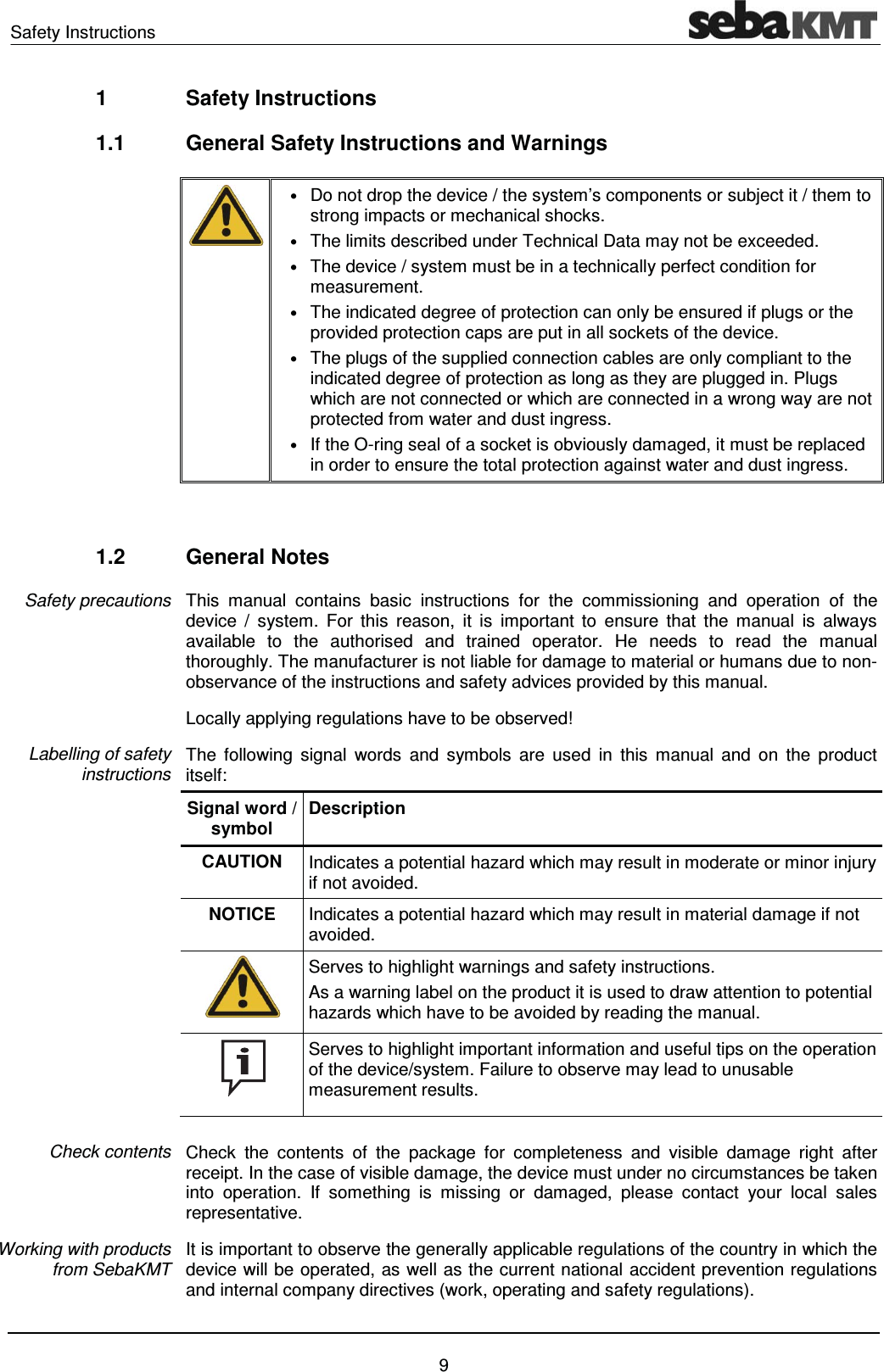 Safety Instructions    9 1 Safety Instructions 1.1  General Safety Instructions and Warnings  &bull; Do not drop the device / the system&rsquo;s components or subject it / them to strong impacts or mechanical shocks. &bull; The limits described under Technical Data may not be exceeded.  &bull; The device / system must be in a technically perfect condition for measurement. &bull; The indicated degree of protection can only be ensured if plugs or the provided protection caps are put in all sockets of the device. &bull; The plugs of the supplied connection cables are only compliant to the indicated degree of protection as long as they are plugged in. Plugs which are not connected or which are connected in a wrong way are not protected from water and dust ingress. &bull; If the O-ring seal of a socket is obviously damaged, it must be replaced in order to ensure the total protection against water and dust ingress.   1.2 General Notes This manual contains basic instructions for the commissioning and operation of the device / system. For this reason, it is important to ensure that the manual is always available to the authorised and trained operator. He needs to read the manual thoroughly. The manufacturer is not liable for damage to material or humans due to non-observance of the instructions and safety advices provided by this manual. Locally applying regulations have to be observed! The following signal words and symbols are used in this manual and on the product itself: Signal word / symbol Description CAUTION  Indicates a potential hazard which may result in moderate or minor injury if not avoided. NOTICE  Indicates a potential hazard which may result in material damage if not avoided.  Serves to highlight warnings and safety instructions. As a warning label on the product it is used to draw attention to potential hazards which have to be avoided by reading the manual.  Serves to highlight important information and useful tips on the operation of the device/system. Failure to observe may lead to unusable measurement results.  Check the contents of the package for completeness and visible damage right after receipt. In the case of visible damage, the device must under no circumstances be taken into operation. If something is missing or damaged, please contact your local sales representative. It is important to observe the generally applicable regulations of the country in which the device will be operated, as well as the current national accident prevention regulations and internal company directives (work, operating and safety regulations). Safety precautions Labelling of safety instructions Check contents Working with products from SebaKMT 