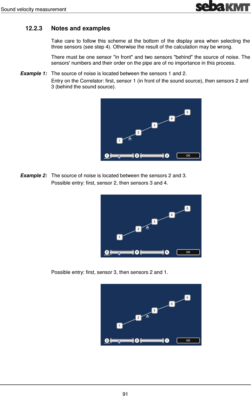 Sound velocity measurement    91 12.2.3  Notes and examples Take care to follow this scheme at the bottom of the display area when selecting the three sensors (see step 4). Otherwise the result of the calculation may be wrong. There must be one sensor "in front" and two sensors "behind" the source of noise. The sensors' numbers and their order on the pipe are of no importance in this process.  The source of noise is located between the sensors 1 and 2.  Entry on the Correlator: first, sensor 1 (in front of the sound source), then sensors 2 and 3 (behind the sound source).    The source of noise is located between the sensors 2 and 3.  Possible entry: first, sensor 2, then sensors 3 and 4.     Possible entry: first, sensor 3, then sensors 2 and 1.       Example 1: Example 2: 