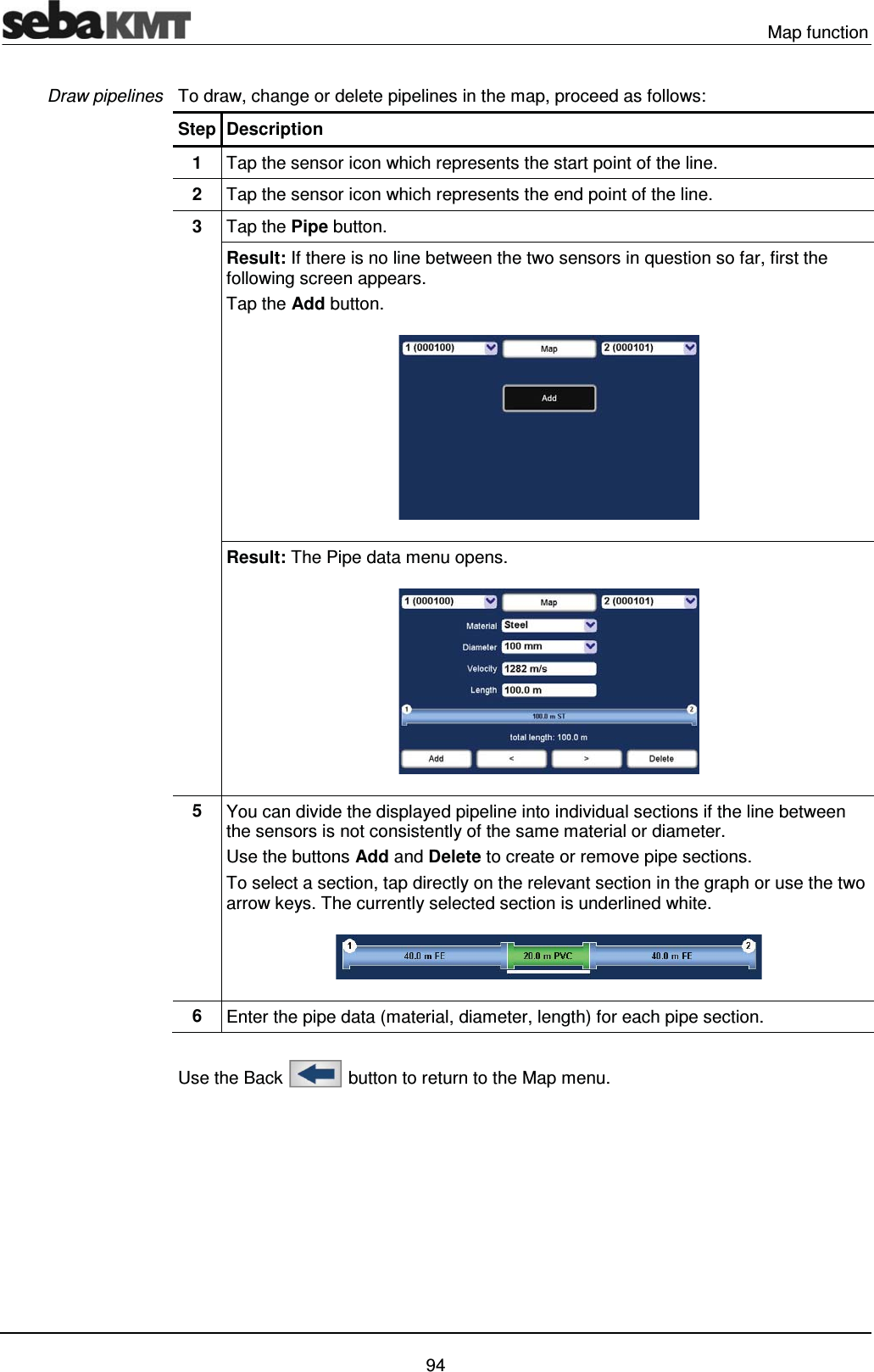  Map function   94 To draw, change or delete pipelines in the map, proceed as follows: Step Description 1  Tap the sensor icon which represents the start point of the line. 2  Tap the sensor icon which represents the end point of the line. 3  Tap the Pipe button. Result: If there is no line between the two sensors in question so far, first the following screen appears.  Tap the Add button.  Result: The Pipe data menu opens.   5  You can divide the displayed pipeline into individual sections if the line between the sensors is not consistently of the same material or diameter. Use the buttons Add and Delete to create or remove pipe sections.  To select a section, tap directly on the relevant section in the graph or use the two arrow keys. The currently selected section is underlined white.  6  Enter the pipe data (material, diameter, length) for each pipe section.   Use the Back   button to return to the Map menu.  Draw pipelines 