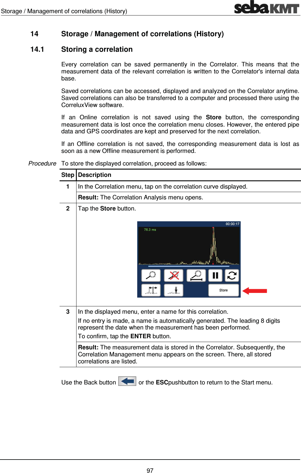 Storage / Management of correlations (History)    97 14  Storage / Management of correlations (History)  14.1  Storing a correlation Every correlation can be saved permanently in the Correlator. This means that the measurement data of the relevant correlation is written to the Correlator's internal data base.  Saved correlations can be accessed, displayed and analyzed on the Correlator anytime. Saved correlations can also be transferred to a computer and processed there using the CorreluxView software.   If an Online correlation is not saved using the Store button, the corresponding measurement data is lost once the correlation menu closes. However, the entered pipe data and GPS coordinates are kept and preserved for the next correlation. If an Offline correlation is not saved, the corresponding measurement data is lost as soon as a new Offline measurement is performed. To store the displayed correlation, proceed as follows:  Step Description 1  In the Correlation menu, tap on the correlation curve displayed. Result: The Correlation Analysis menu opens. 2  Tap the Store button.   3  In the displayed menu, enter a name for this correlation.  If no entry is made, a name is automatically generated. The leading 8 digits represent the date when the measurement has been performed.  To confirm, tap the ENTER button. Result: The measurement data is stored in the Correlator. Subsequently, the Correlation Management menu appears on the screen. There, all stored correlations are listed.  Use the Back button   or the ESCpushbutton to return to the Start menu.   Procedure 