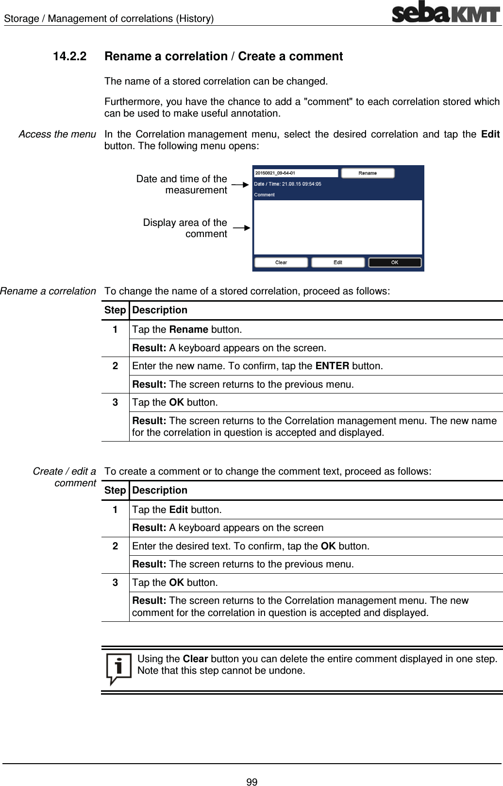 Storage / Management of correlations (History)    99 14.2.2  Rename a correlation / Create a comment The name of a stored correlation can be changed.  Furthermore, you have the chance to add a "comment" to each correlation stored which can be used to make useful annotation.  In the Correlation management menu, select the desired correlation and tap the Edit button. The following menu opens:  To change the name of a stored correlation, proceed as follows: Step Description 1  Tap the Rename button. Result: A keyboard appears on the screen. 2  Enter the new name. To confirm, tap the ENTER button. Result: The screen returns to the previous menu. 3  Tap the OK button. Result: The screen returns to the Correlation management menu. The new name for the correlation in question is accepted and displayed.  To create a comment or to change the comment text, proceed as follows:  Step Description 1  Tap the Edit button. Result: A keyboard appears on the screen 2  Enter the desired text. To confirm, tap the OK button. Result: The screen returns to the previous menu. 3  Tap the OK button. Result: The screen returns to the Correlation management menu. The new comment for the correlation in question is accepted and displayed.    Using the Clear button you can delete the entire comment displayed in one step. Note that this step cannot be undone.   Access the menu Rename a correlation Create / edit a comment Date and time of the measurement Display area of the comment 