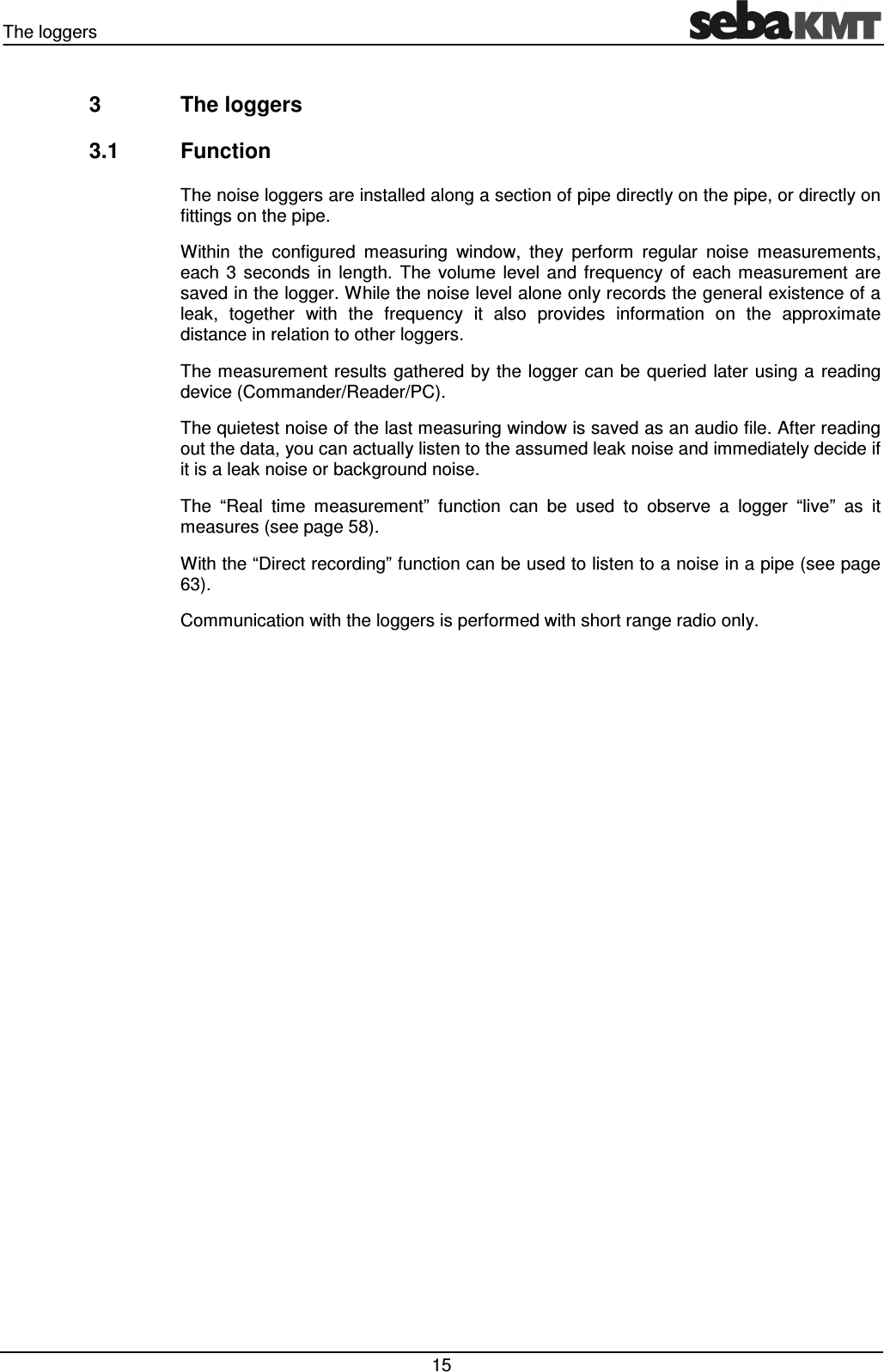 The loggers 15 3 The loggers 3.1 Function The noise loggers are installed along a section of pipe directly on the pipe, or directly on fittings on the pipe. Within the configured measuring window, they perform regular noise measurements, each 3 seconds in length. The volume level and frequency of each measurement are saved in the logger. While the noise level alone only records the general existence of a leak, together with the frequency it also provides information on the approximate distance in relation to other loggers. The measurement results gathered by the logger can be queried later using a reading device (Commander/Reader/PC). The quietest noise of the last measuring window is saved as an audio file. After reading out the data, you can actually listen to the assumed leak noise and immediately decide if it is a leak noise or background noise. The “Real time measurement” function can be used to observe a logger “live” as it measures (see page 58). With the “Direct recording” function can be used to listen to a noise in a pipe (see page 63). Communication with the loggers is performed with short range radio only.