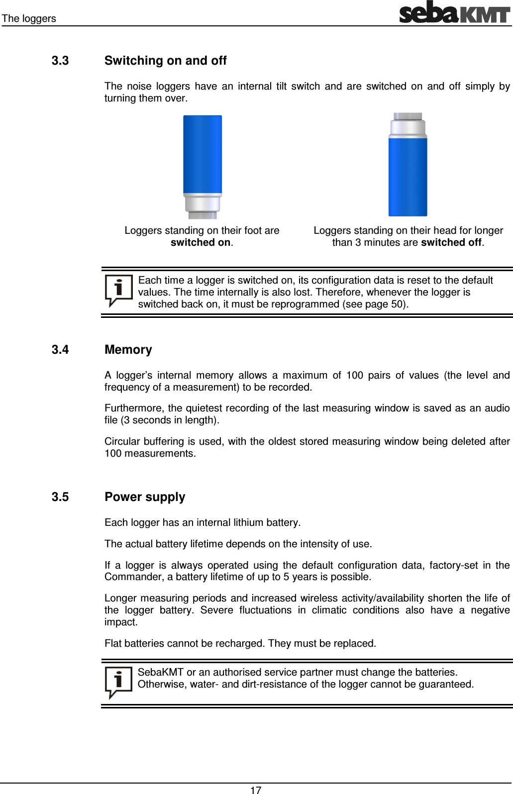 The loggers 17 3.3 Switching on and off The noise loggers have an internal tilt switch and are switched on and off simply by turning them over. Loggers standing on their foot are switched on. Loggers standing on their head for longer than 3 minutes are switched off. Each time a logger is switched on, its configuration data is reset to the default values. The time internally is also lost. Therefore, whenever the logger is switched back on, it must be reprogrammed (see page 50). 3.4 Memory A logger’s internal memory allows a maximum of 100 pairs of values (the level and frequency of a measurement) to be recorded. Furthermore, the quietest recording of the last measuring window is saved as an audio file (3 seconds in length). Circular buffering is used, with the oldest stored measuring window being deleted after 100 measurements. 3.5 Power supply Each logger has an internal lithium battery. The actual battery lifetime depends on the intensity of use. If a logger is always operated using the default configuration data, factory-set in the Commander, a battery lifetime of up to 5 years is possible. Longer measuring periods and increased wireless activity/availability shorten the life of the logger battery. Severe fluctuations in climatic conditions also have a negative impact. Flat batteries cannot be recharged. They must be replaced. SebaKMT or an authorised service partner must change the batteries. Otherwise, water- and dirt-resistance of the logger cannot be guaranteed.