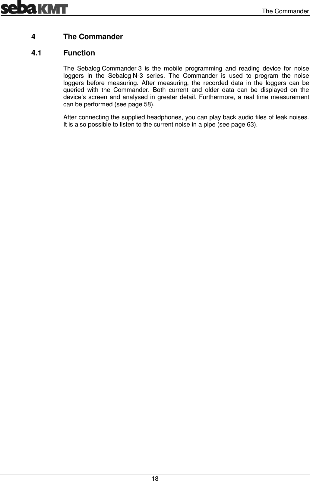 The Commander 18 4 The Commander 4.1 Function The Sebalog Commander 3 is the mobile programming and reading device for noise loggers in the Sebalog N-3 series. The Commander is used to program the noise loggers before measuring. After measuring, the recorded data in the loggers can be queried with the Commander. Both current and older data can be displayed on the device’s screen and analysed in greater detail. Furthermore, a real time measurement can be performed (see page 58). After connecting the supplied headphones, you can play back audio files of leak noises. It is also possible to listen to the current noise in a pipe (see page 63).