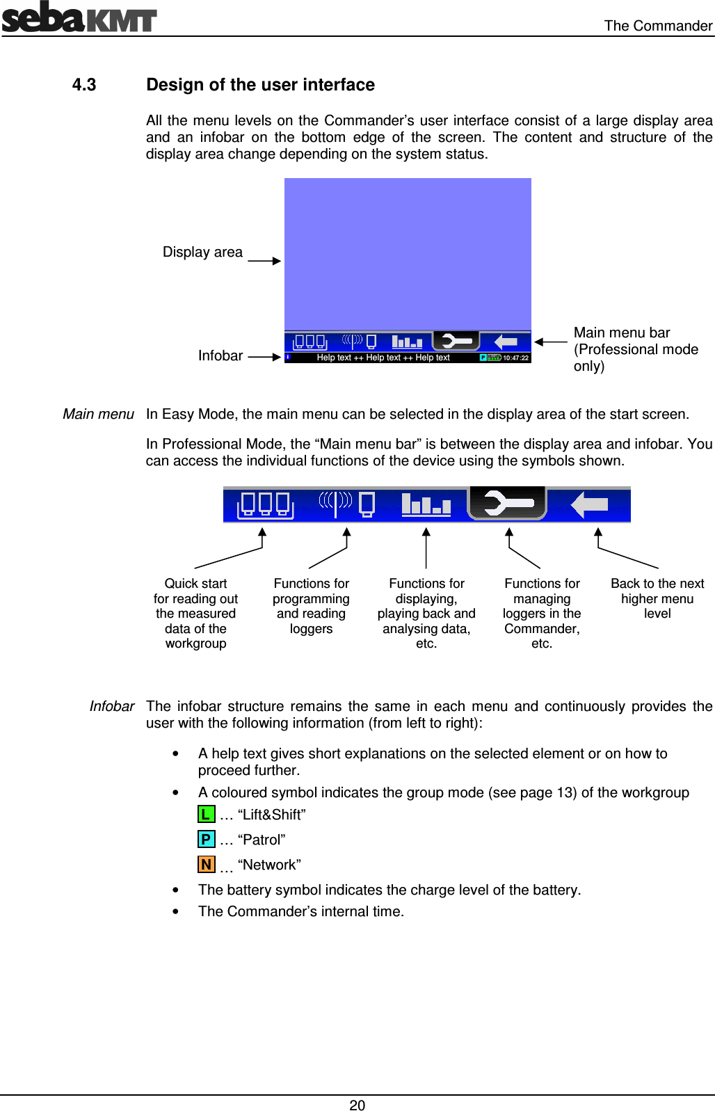 The Commander 20 4.3 Design of the user interface All the menu levels on the Commander’s user interface consist of a large display area and an infobar on the bottom edge of the screen. The content and structure of the display area change depending on the system status. In Easy Mode, the main menu can be selected in the display area of the start screen. In Professional Mode, the “Main menu bar” is between the display area and infobar. You can access the individual functions of the device using the symbols shown. Quick start for reading out the measured data of the workgroup Functions for programming and reading loggers Functions for displaying, playing back and analysing data, etc. Functions for managing loggers in the Commander, etc. Back to the next higher menu level The infobar structure remains the same in each menu and continuously provides the user with the following information (from left to right): • A help text gives short explanations on the selected element or on how to proceed further. • A coloured symbol indicates the group mode (see page 13) of the workgroup … “Lift&Shift” … “Patrol” … “Network” • The battery symbol indicates the charge level of the battery. • The Commander’s internal time. Main menu Infobar N P L Display area Infobar Help text ++ Help text ++ Help text Main menu bar (Professional mode only)