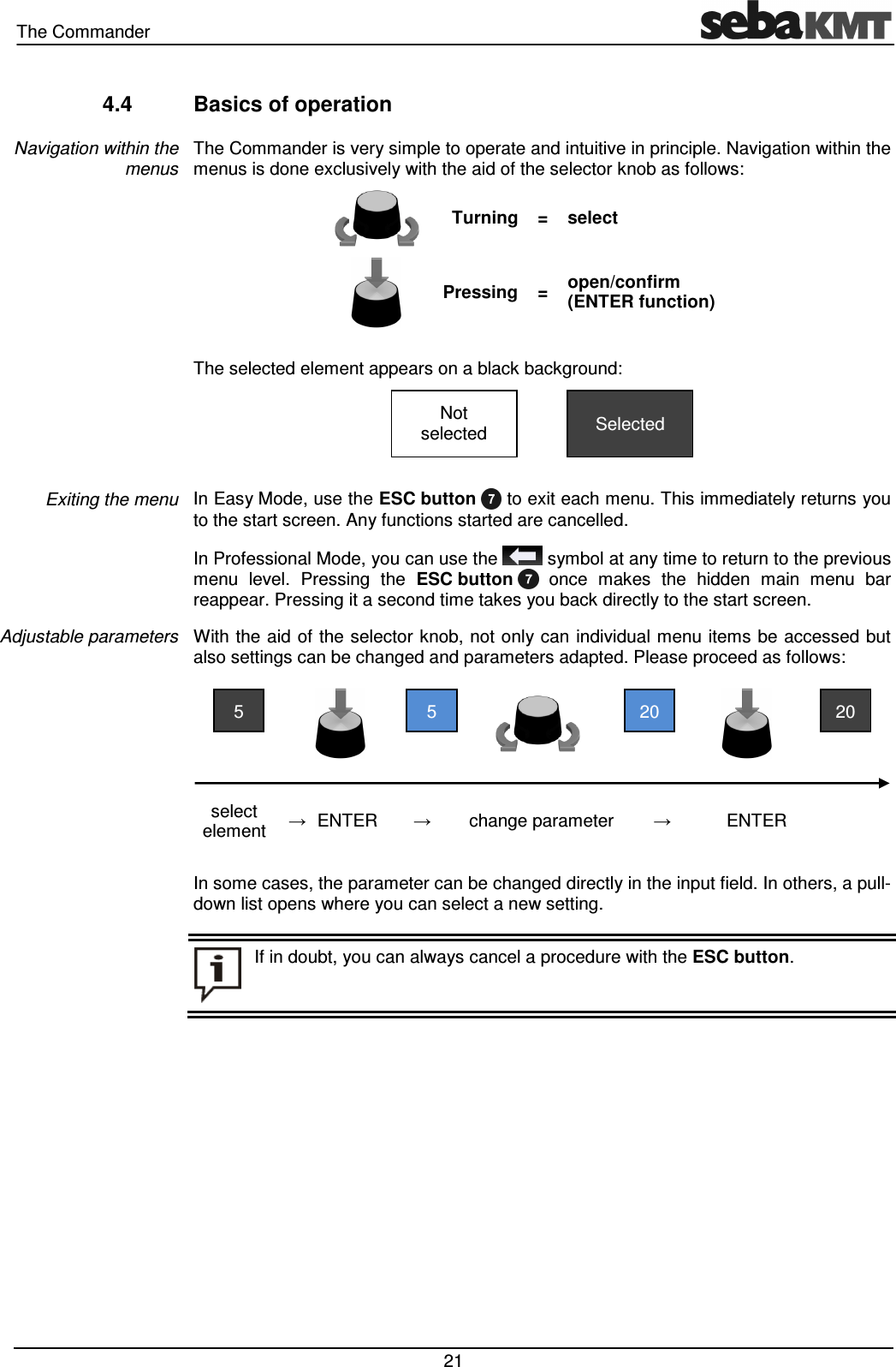 The Commander 21 4.4 Basics of operation The Commander is very simple to operate and intuitive in principle. Navigation within the menus is done exclusively with the aid of the selector knob as follows: Turning = select Pressing = open/confirm (ENTER function) The selected element appears on a black background: In Easy Mode, use the ESC button to exit each menu. This immediately returns you to the start screen. Any functions started are cancelled. In Professional Mode, you can use the symbol at any time to return to the previous menu level. Pressing the ESC button once makes the hidden main menu bar reappear. Pressing it a second time takes you back directly to the start screen. With the aid of the selector knob, not only can individual menu items be accessed but also settings can be changed and parameters adapted. Please proceed as follows: select element → ENTER → change parameter → ENTER In some cases, the parameter can be changed directly in the input field. In others, a pull-down list opens where you can select a new setting. Navigation within the menus Exiting the menu Adjustable parameters If in doubt, you can always cancel a procedure with the ESC button. 20 20 5 5 Selected Not selected