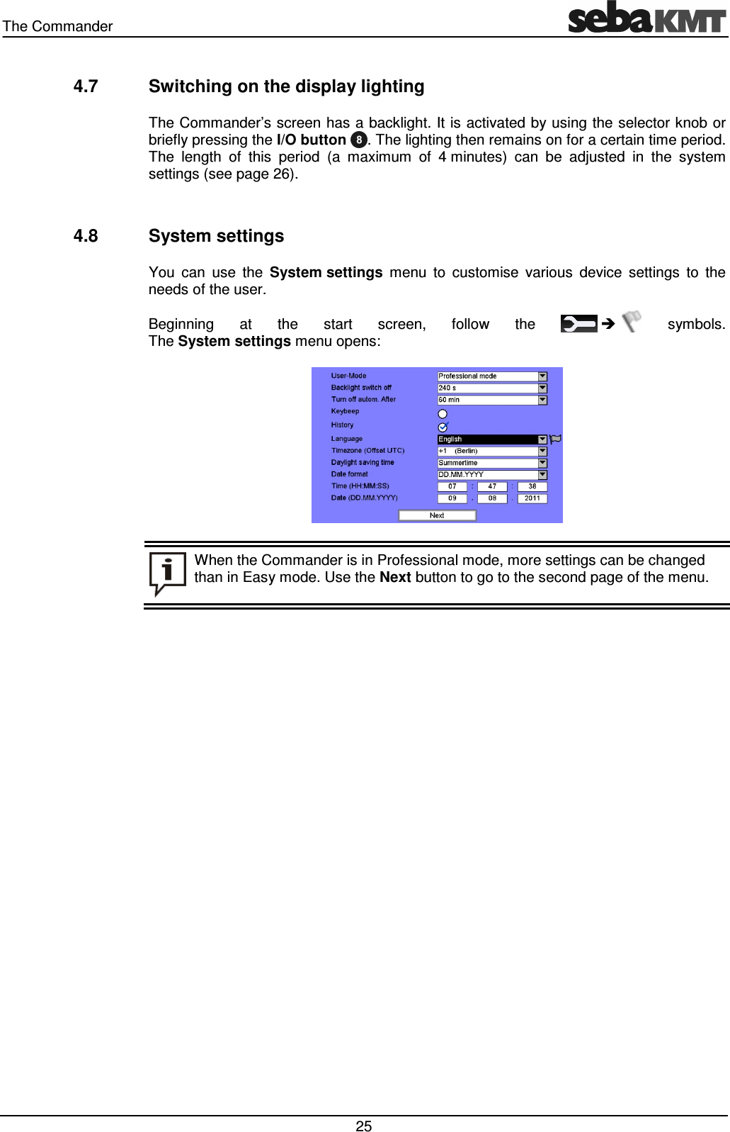 The Commander 25 4.7 Switching on the display lighting The Commander’s screen has a backlight. It is activated by using the selector knob or briefly pressing the I/O button . The lighting then remains on for a certain time period. The length of this period (a maximum of 4 minutes) can be adjusted in the system settings (see page 26). 4.8 System settings You can use the System settings menu to customise various device settings to the needs of the user. Beginning at the start screen, follow the symbols. The System settings menu opens: When the Commander is in Professional mode, more settings can be changed than in Easy mode. Use the Next button to go to the second page of the menu.