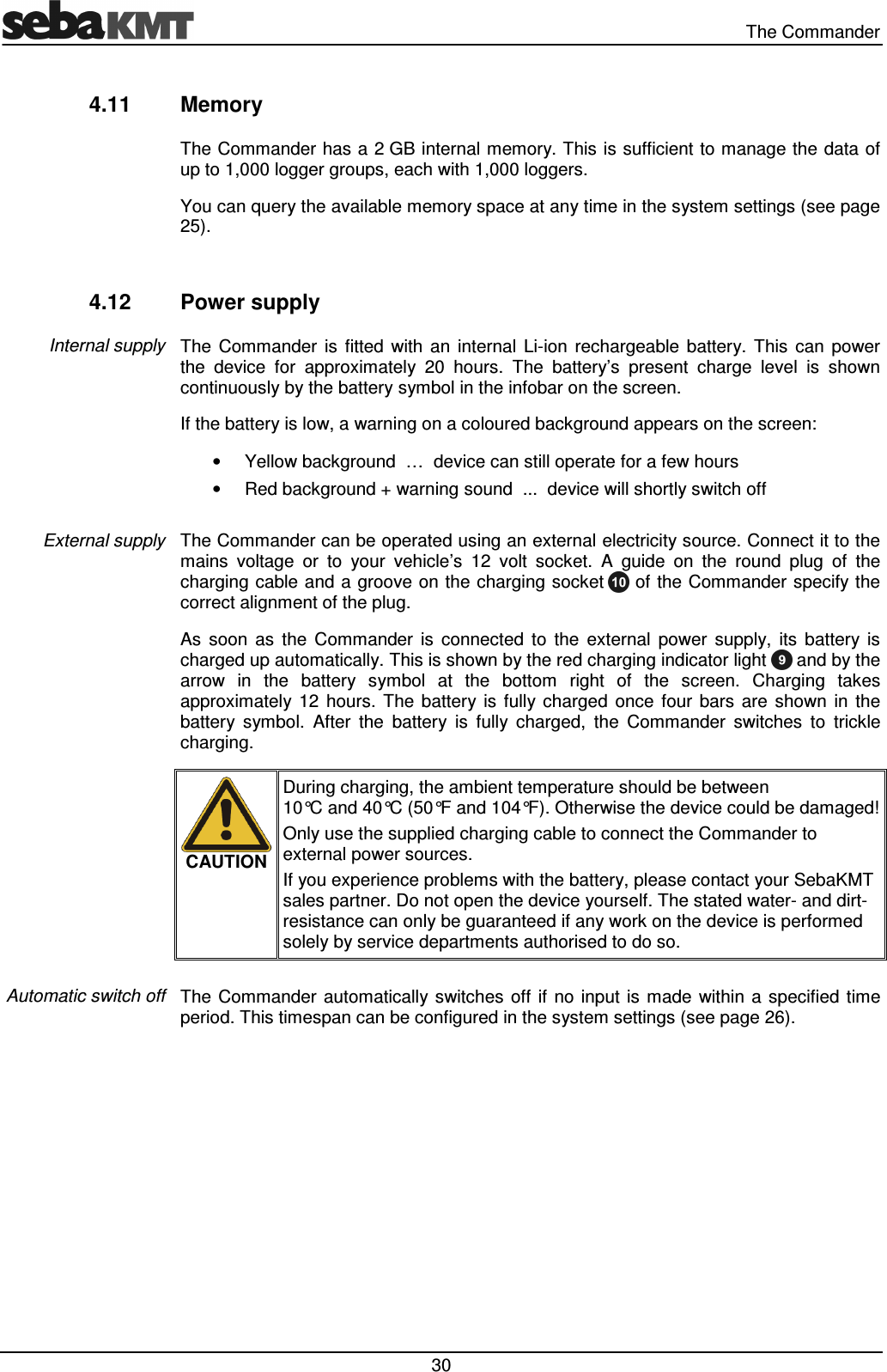 The Commander 30 4.11 Memory The Commander has a 2 GB internal memory. This is sufficient to manage the data of up to 1,000 logger groups, each with 1,000 loggers. You can query the available memory space at any time in the system settings (see page 25). 4.12 Power supply The Commander is fitted with an internal Li-ion rechargeable battery. This can power the device for approximately 20 hours. The battery’s present charge level is shown continuously by the battery symbol in the infobar on the screen. If the battery is low, a warning on a coloured background appears on the screen: • Yellow background … device can still operate for a few hours • Red background + warning sound ... device will shortly switch off The Commander can be operated using an external electricity source. Connect it to the mains voltage or to your vehicle’s 12 volt socket. A guide on the round plug of the charging cable and a groove on the charging socket of the Commander specify the correct alignment of the plug. As soon as the Commander is connected to the external power supply, its battery is charged up automatically. This is shown by the red charging indicator light and by the arrow in the battery symbol at the bottom right of the screen. Charging takes approximately 12 hours. The battery is fully charged once four bars are shown in the battery symbol. After the battery is fully charged, the Commander switches to trickle charging. CAUTION During charging, the ambient temperature should be between 10°C and 40°C (50°F and 104°F). Otherwise the device could be damaged! Only use the supplied charging cable to connect the Commander to external power sources. If you experience problems with the battery, please contact your SebaKMT sales partner. Do not open the device yourself. The stated water- and dirt-resistance can only be guaranteed if any work on the device is performed solely by service departments authorised to do so. The Commander automatically switches off if no input is made within a specified time period. This timespan can be configured in the system settings (see page 26). Internal supply External supply Automatic switch off