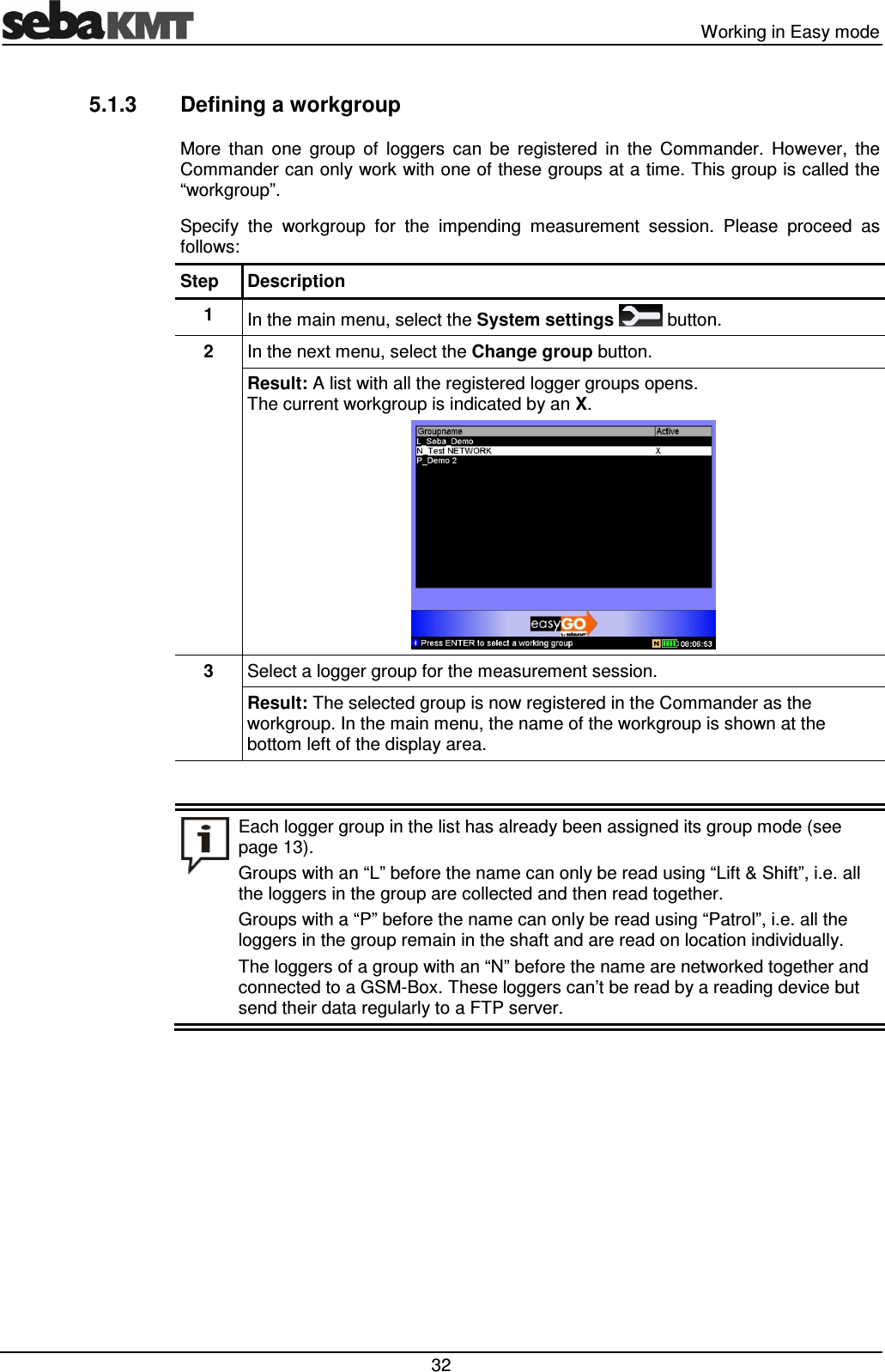 Working in Easy mode 32 5.1.3 Defining a workgroup More than one group of loggers can be registered in the Commander. However, the Commander can only work with one of these groups at a time. This group is called the “workgroup”. Specify the workgroup for the impending measurement session. Please proceed as follows: Step Description 1 In the main menu, select the System settings button. 2 In the next menu, select the Change group button. Result: A list with all the registered logger groups opens. The current workgroup is indicated by an X. 3 Select a logger group for the measurement session. Result: The selected group is now registered in the Commander as the workgroup. In the main menu, the name of the workgroup is shown at the bottom left of the display area. Each logger group in the list has already been assigned its group mode (see page 13). Groups with an “L” before the name can only be read using “Lift & Shift”, i.e. all the loggers in the group are collected and then read together. Groups with a “P” before the name can only be read using “Patrol”, i.e. all the loggers in the group remain in the shaft and are read on location individually. The loggers of a group with an “N” before the name are networked together and connected to a GSM-Box. These loggers can’t be read by a reading device but send their data regularly to a FTP server.