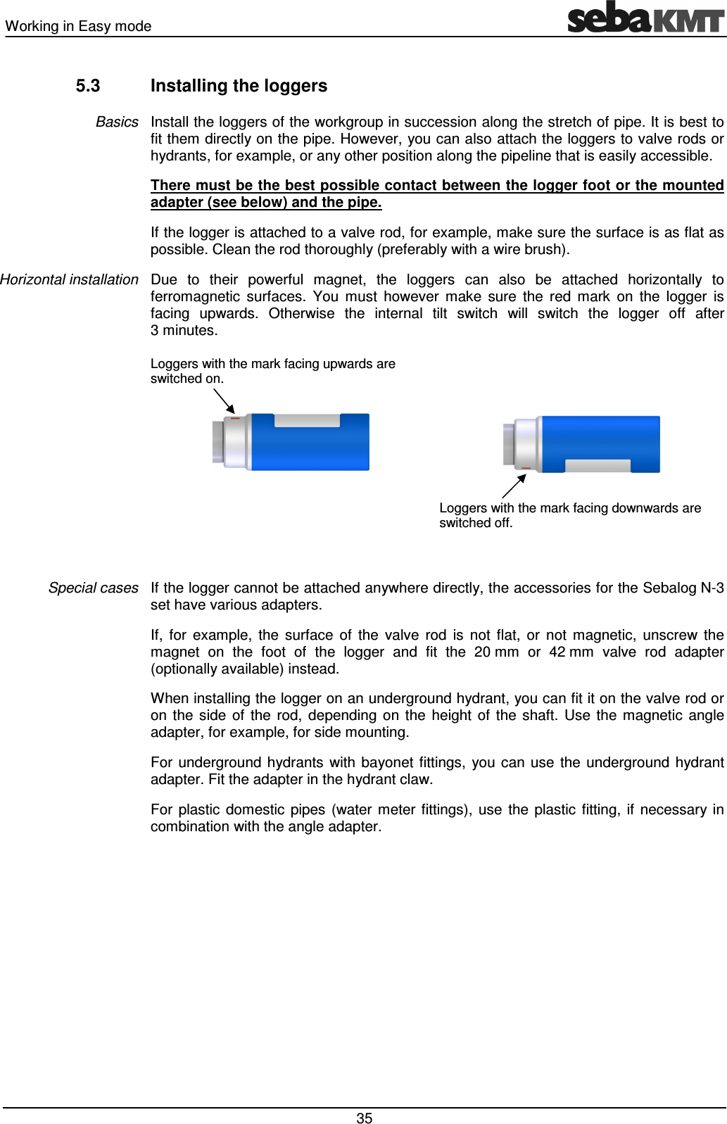 Working in Easy mode 35 5.3 Installing the loggers Install the loggers of the workgroup in succession along the stretch of pipe. It is best to fit them directly on the pipe. However, you can also attach the loggers to valve rods or hydrants, for example, or any other position along the pipeline that is easily accessible. There must be the best possible contact between the logger foot or the mounted adapter (see below) and the pipe. If the logger is attached to a valve rod, for example, make sure the surface is as flat as possible. Clean the rod thoroughly (preferably with a wire brush). Due to their powerful magnet, the loggers can also be attached horizontally to ferromagnetic surfaces. You must however make sure the red mark on the logger is facing upwards. Otherwise the internal tilt switch will switch the logger off after 3 minutes. Loggers with the mark facing upwards are switched on. Loggers with the mark facing downwards are switched off. If the logger cannot be attached anywhere directly, the accessories for the Sebalog N-3 set have various adapters. If, for example, the surface of the valve rod is not flat, or not magnetic, unscrew the magnet on the foot of the logger and fit the 20 mm or 42 mm valve rod adapter (optionally available) instead. When installing the logger on an underground hydrant, you can fit it on the valve rod or on the side of the rod, depending on the height of the shaft. Use the magnetic angle adapter, for example, for side mounting. For underground hydrants with bayonet fittings, you can use the underground hydrant adapter. Fit the adapter in the hydrant claw. For plastic domestic pipes (water meter fittings), use the plastic fitting, if necessary in combination with the angle adapter. Basics Horizontal installation Special cases