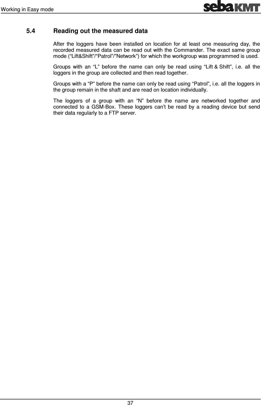 Working in Easy mode 37 5.4 Reading out the measured data After the loggers have been installed on location for at least one measuring day, the recorded measured data can be read out with the Commander. The exact same group mode (“Lift&Shift”/“Patrol”/”Network”) for which the workgroup was programmed is used. Groups with an “L” before the name can only be read using “Lift & Shift”, i.e. all the loggers in the group are collected and then read together. Groups with a “P” before the name can only be read using “Patrol”, i.e. all the loggers in the group remain in the shaft and are read on location individually. The loggers of a group with an “N” before the name are networked together and connected to a GSM-Box. These loggers can’t be read by a reading device but send their data regularly to a FTP server.