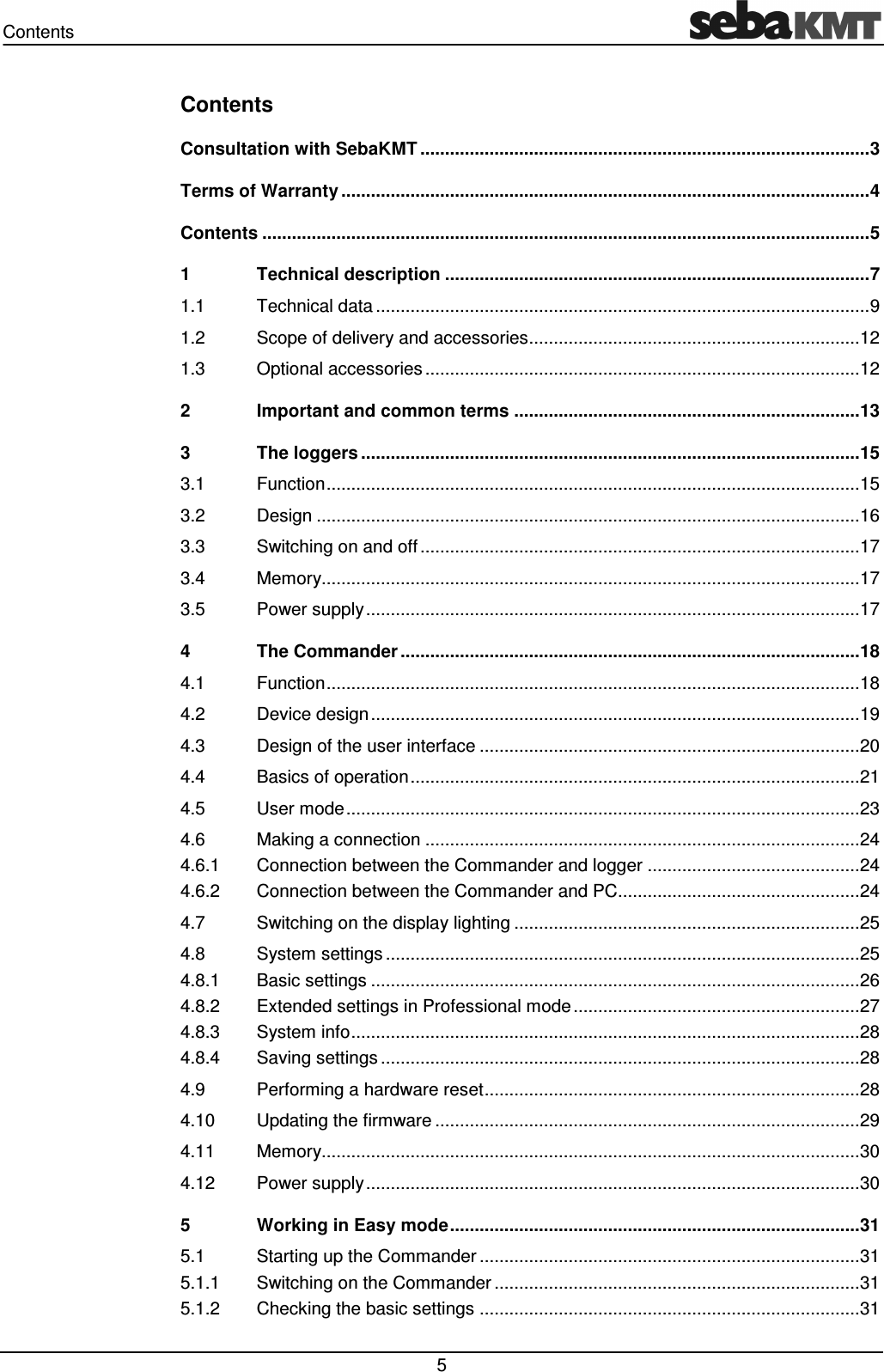 Contents 5 Contents Consultation with SebaKMT ........................................................................................... 3 Terms of Warranty ........................................................................................................... 4 Contents ........................................................................................................................... 5 1 Technical description ...................................................................................... 7 1.1 Technical data .................................................................................................... 9 1.2 Scope of delivery and accessories ................................................................... 12 1.3 Optional accessories ........................................................................................ 12 2 Important and common terms ...................................................................... 13 3 The loggers ..................................................................................................... 15 3.1 Function ............................................................................................................ 15 3.2 Design .............................................................................................................. 16 3.3 Switching on and off ......................................................................................... 17 3.4 Memory............................................................................................................. 17 3.5 Power supply .................................................................................................... 17 4 The Commander ............................................................................................. 18 4.1 Function ............................................................................................................ 18 4.2 Device design ................................................................................................... 19 4.3 Design of the user interface ............................................................................. 20 4.4 Basics of operation ........................................................................................... 21 4.5 User mode ........................................................................................................ 23 4.6 Making a connection ........................................................................................ 24 4.6.1 Connection between the Commander and logger ........................................... 24 4.6.2 Connection between the Commander and PC................................................. 24 4.7 Switching on the display lighting ...................................................................... 25 4.8 System settings ................................................................................................ 25 4.8.1 Basic settings ................................................................................................... 26 4.8.2 Extended settings in Professional mode .......................................................... 27 4.8.3 System info ....................................................................................................... 28 4.8.4 Saving settings ................................................................................................. 28 4.9 Performing a hardware reset ............................................................................ 28 4.10 Updating the firmware ...................................................................................... 29 4.11 Memory............................................................................................................. 30 4.12 Power supply .................................................................................................... 30 5 Working in Easy mode ................................................................................... 31 5.1 Starting up the Commander ............................................................................. 31 5.1.1 Switching on the Commander .......................................................................... 31 5.1.2 Checking the basic settings ............................................................................. 31