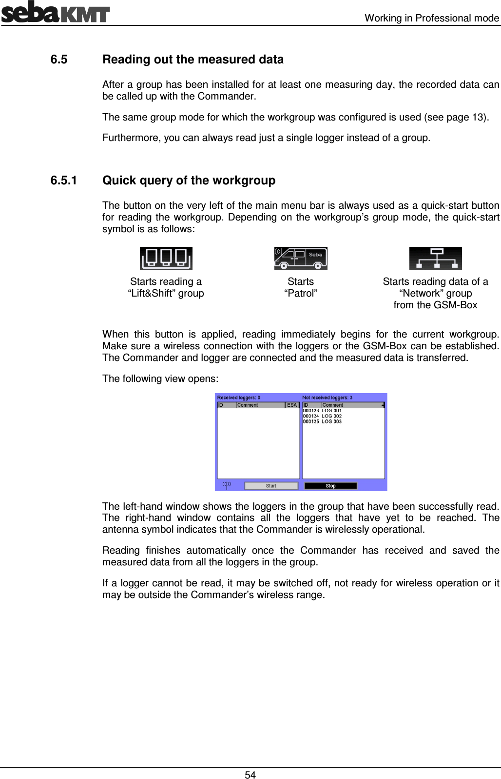   Working in Professional mode  54 6.5  Reading out the measured data After a group has been installed for at least one measuring day, the recorded data can be called up with the Commander.  The same group mode for which the workgroup was configured is used (see page 13).  Furthermore, you can always read just a single logger instead of a group.  6.5.1  Quick query of the workgroup The button on the very left of the main menu bar is always used as a quick-start button for  reading the  workgroup. Depending on the  workgroup&rsquo;s group  mode, the quick-start symbol is as follows:    Starts reading a  &ldquo;Lift&amp;Shift&rdquo; group Starts  &ldquo;Patrol&rdquo; Starts reading data of a  &ldquo;Network&rdquo; group  from the GSM-Box  When  this  button  is  applied,  reading  immediately  begins  for  the  current  workgroup. Make sure a wireless connection with the loggers or the GSM-Box can be established. The Commander and logger are connected and the measured data is transferred.  The following view opens:  The left-hand window shows the loggers in the group that have been successfully read. The  right-hand  window  contains  all  the  loggers  that  have  yet  to  be  reached.  The antenna symbol indicates that the Commander is wirelessly operational. Reading  finishes  automatically  once  the  Commander  has  received  and  saved  the measured data from all the loggers in the group. If a logger cannot be read, it may be switched off, not ready for wireless operation or it may be outside the Commander&rsquo;s wireless range.  