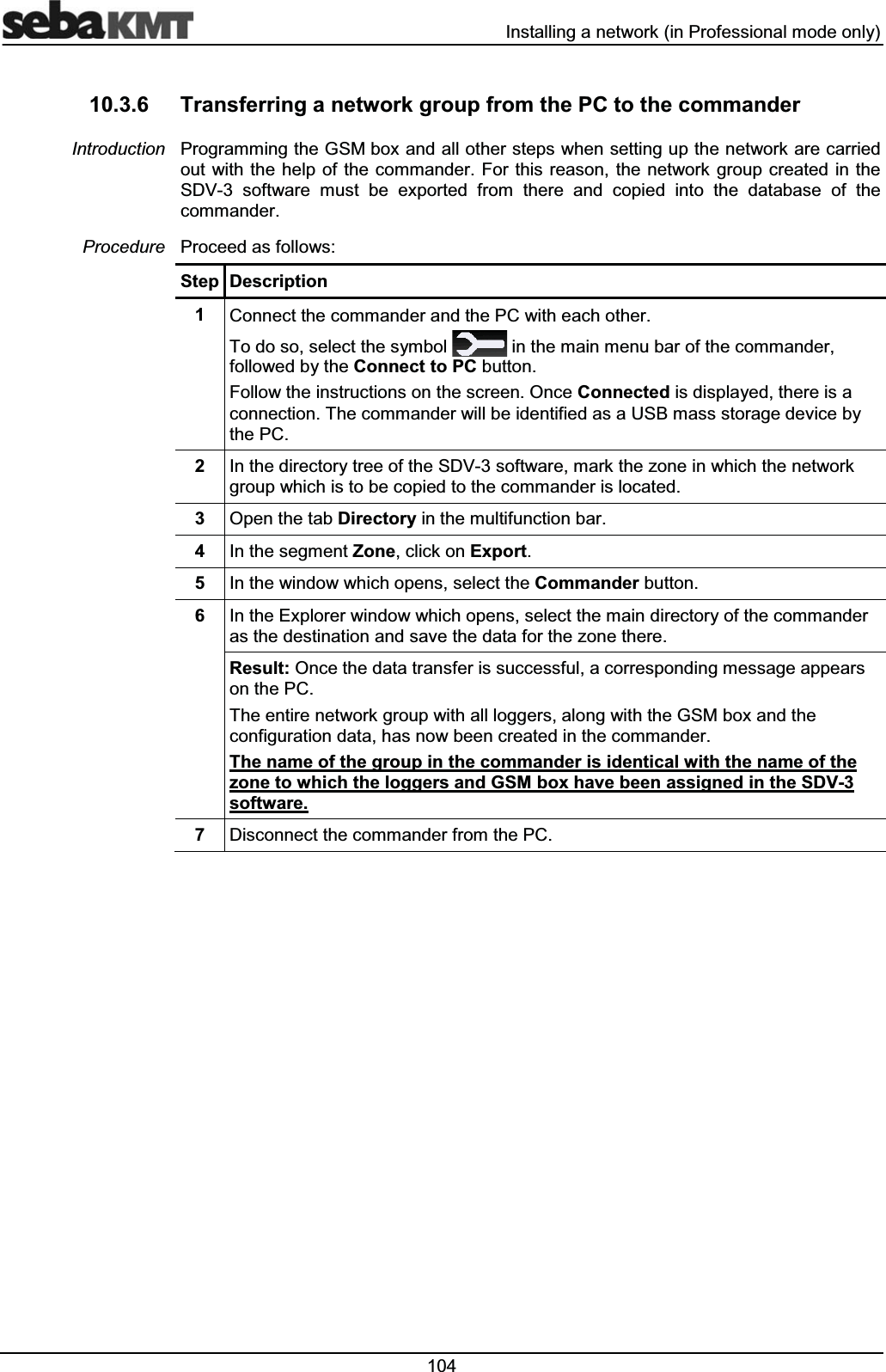  ,QVWDOOLQJDQHWZRUNLQ3URIHVVLRQDOPRGHRQO\ 7UDQVIHUULQJDQHWZRUNJURXSIURPWKH3&amp;WRWKHFRPPDQGHU3URJUDPPLQJWKH*60ER[DQGDOORWKHUVWHSVZKHQVHWWLQJXSWKHQHWZRUNDUHFDUULHGRXWZLWKWKH KHOSRIWKHFRPPDQGHU)RU WKLVUHDVRQWKHQHWZRUNJURXSFUHDWHGLQWKH6'9 VRIWZDUH PXVW EH H[SRUWHG IURP WKHUH DQG FRSLHG LQWR WKH GDWDEDVH RI WKHFRPPDQGHU3URFHHGDVIROORZV6WHS 'HVFULSWLRQ &amp;RQQHFWWKHFRPPDQGHUDQGWKH3&amp;ZLWKHDFKRWKHU7RGRVRVHOHFWWKHV\PERO LQWKHPDLQPHQXEDURIWKHFRPPDQGHUIROORZHGE\WKH&amp;RQQHFWWR3&amp;EXWWRQ)ROORZWKHLQVWUXFWLRQVRQWKHVFUHHQ2QFH&amp;RQQHFWHGLVGLVSOD\HGWKHUHLVDFRQQHFWLRQ7KHFRPPDQGHUZLOOEHLGHQWLILHGDVD86%PDVVVWRUDJHGHYLFHE\WKH3&amp; ,QWKHGLUHFWRU\WUHHRIWKH6'9VRIWZDUHPDUNWKH]RQHLQZKLFKWKHQHWZRUNJURXSZKLFKLVWREHFRSLHGWRWKHFRPPDQGHULVORFDWHG 2SHQWKHWDE'LUHFWRU\LQWKHPXOWLIXQFWLRQEDU ,QWKHVHJPHQW=RQHFOLFNRQ([SRUW ,QWKHZLQGRZZKLFKRSHQVVHOHFWWKH&amp;RPPDQGHUEXWWRQ ,QWKH([SORUHUZLQGRZZKLFKRSHQVVHOHFWWKHPDLQGLUHFWRU\RIWKHFRPPDQGHUDVWKHGHVWLQDWLRQDQGVDYHWKHGDWDIRUWKH]RQHWKHUH5HVXOW2QFHWKHGDWDWUDQVIHULVVXFFHVVIXODFRUUHVSRQGLQJPHVVDJHDSSHDUVRQWKH3&amp;7KHHQWLUHQHWZRUNJURXSZLWKDOOORJJHUVDORQJZLWKWKH*60ER[DQGWKHFRQILJXUDWLRQGDWDKDVQRZEHHQFUHDWHGLQWKHFRPPDQGHU7KHQDPHRIWKHJURXSLQWKHFRPPDQGHULVLGHQWLFDOZLWKWKHQDPHRIWKH]RQHWRZKLFKWKHORJJHUVDQG*60ER[KDYHEHHQDVVLJQHGLQWKH6'9VRIWZDUH 'LVFRQQHFWWKHFRPPDQGHUIURPWKH3&amp;,QWURGXFWLRQ3URFHGXUH