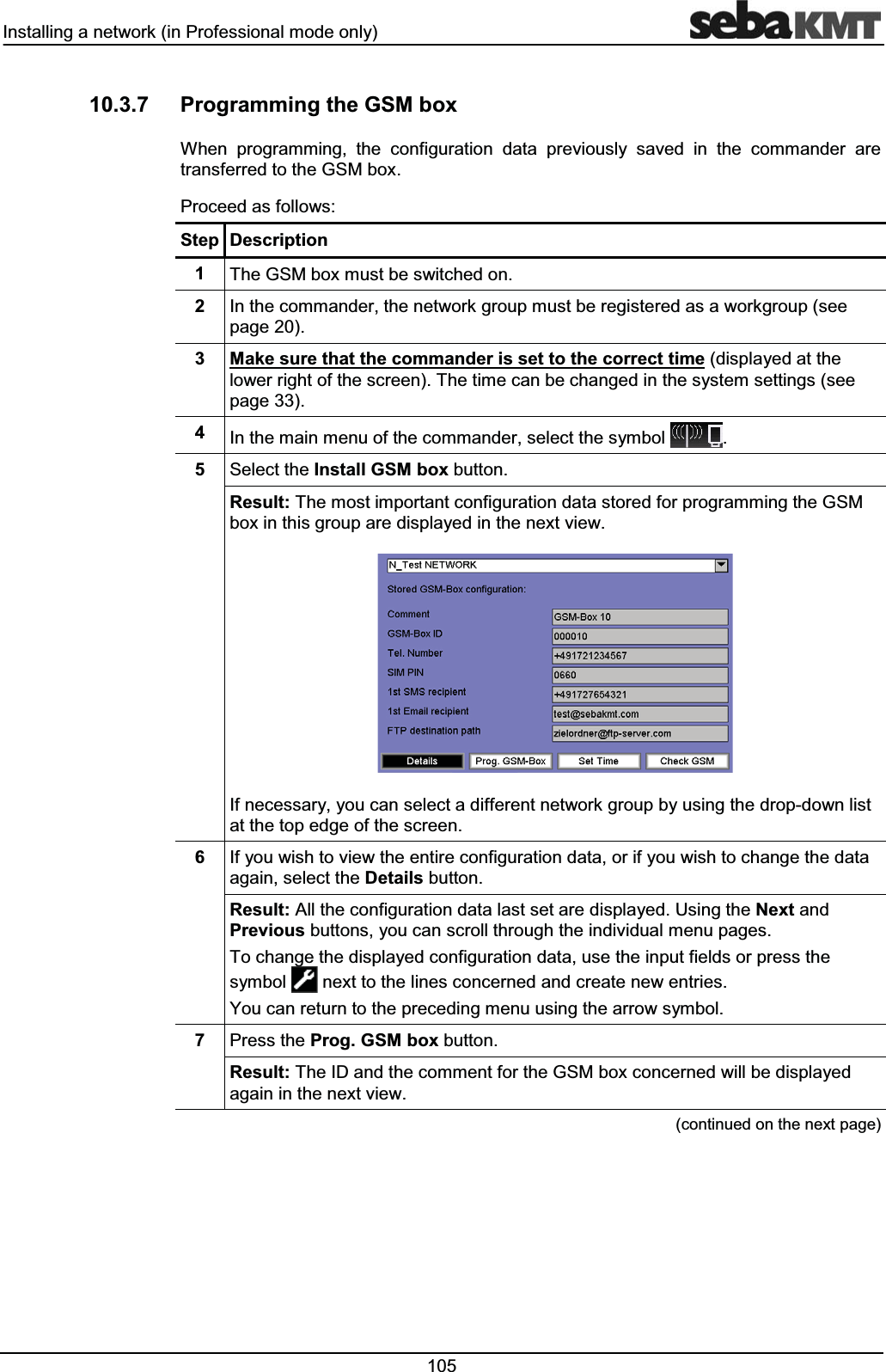 ,QVWDOOLQJDQHWZRUNLQ3URIHVVLRQDOPRGHRQO\ 3URJUDPPLQJWKH*60ER[:KHQ SURJUDPPLQJ WKH FRQILJXUDWLRQ GDWD SUHYLRXVO\ VDYHG LQ WKH FRPPDQGHU DUHWUDQVIHUUHGWRWKH*60ER[3URFHHGDVIROORZV6WHS 'HVFULSWLRQ 7KH*60ER[PXVWEHVZLWFKHGRQ ,QWKHFRPPDQGHUWKHQHWZRUNJURXSPXVWEHUHJLVWHUHGDVDZRUNJURXSVHHSDJH 0DNHVXUHWKDWWKHFRPPDQGHULVVHWWRWKHFRUUHFWWLPHGLVSOD\HGDWWKHORZHUULJKWRIWKHVFUHHQ7KHWLPHFDQEHFKDQJHGLQWKHV\VWHPVHWWLQJVVHHSDJH ,QWKHPDLQPHQXRIWKHFRPPDQGHUVHOHFWWKHV\PERO 6HOHFWWKH,QVWDOO*60ER[EXWWRQ5HVXOW7KHPRVWLPSRUWDQWFRQILJXUDWLRQGDWDVWRUHGIRUSURJUDPPLQJWKH*60ER[LQWKLVJURXSDUHGLVSOD\HGLQWKHQH[WYLHZ,IQHFHVVDU\\RXFDQVHOHFWDGLIIHUHQWQHWZRUNJURXSE\XVLQJWKHGURSGRZQOLVWDWWKHWRSHGJHRIWKHVFUHHQ ,I\RXZLVKWRYLHZWKHHQWLUHFRQILJXUDWLRQGDWDRULI\RXZLVKWRFKDQJHWKHGDWDDJDLQVHOHFWWKH'HWDLOVEXWWRQ5HVXOW$OOWKHFRQILJXUDWLRQGDWDODVWVHWDUHGLVSOD\HG8VLQJWKH1H[WDQG3UHYLRXVEXWWRQV\RXFDQVFUROOWKURXJKWKHLQGLYLGXDOPHQXSDJHV7RFKDQJHWKHGLVSOD\HGFRQILJXUDWLRQGDWDXVHWKHLQSXWILHOGVRUSUHVVWKHV\PERO QH[WWRWKHOLQHVFRQFHUQHGDQGFUHDWHQHZHQWULHV<RXFDQUHWXUQWRWKHSUHFHGLQJPHQXXVLQJWKHDUURZV\PERO 3UHVVWKH3URJ*60ER[EXWWRQ5HVXOW7KH,'DQGWKHFRPPHQWIRUWKH*60ER[FRQFHUQHGZLOOEHGLVSOD\HGDJDLQLQWKHQH[WYLHZFRQWLQXHGRQWKHQH[WSDJH