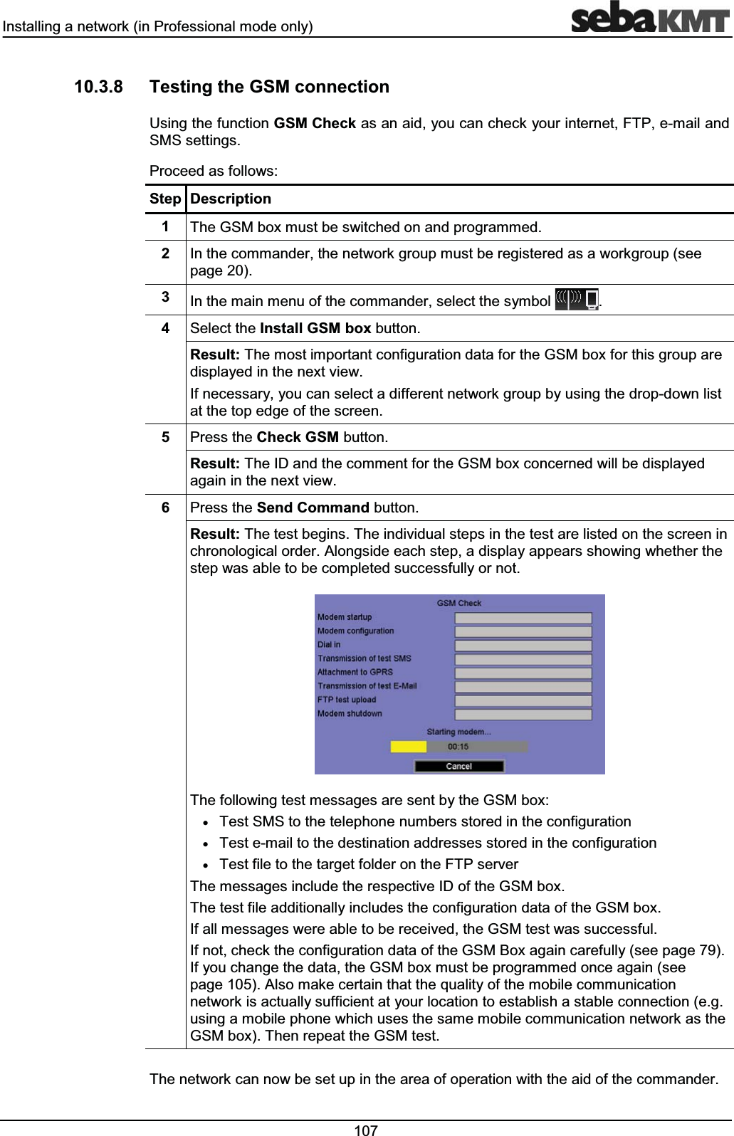 ,QVWDOOLQJDQHWZRUNLQ3URIHVVLRQDOPRGHRQO\ 7HVWLQJWKH*60FRQQHFWLRQ8VLQJWKHIXQFWLRQ*60&KHFNDVDQDLG\RXFDQFKHFN\RXULQWHUQHW)73HPDLODQG606VHWWLQJV3URFHHGDVIROORZV6WHS 'HVFULSWLRQ 7KH*60ER[PXVWEHVZLWFKHGRQDQGSURJUDPPHG ,QWKHFRPPDQGHUWKHQHWZRUNJURXSPXVWEHUHJLVWHUHGDVDZRUNJURXSVHHSDJH ,QWKHPDLQPHQXRIWKHFRPPDQGHUVHOHFWWKHV\PERO 6HOHFWWKH,QVWDOO*60ER[EXWWRQ5HVXOW7KHPRVWLPSRUWDQWFRQILJXUDWLRQGDWDIRUWKH*60ER[IRUWKLVJURXSDUHGLVSOD\HGLQWKHQH[WYLHZ,IQHFHVVDU\\RXFDQVHOHFWDGLIIHUHQWQHWZRUNJURXSE\XVLQJWKHGURSGRZQOLVWDWWKHWRSHGJHRIWKHVFUHHQ 3UHVVWKH&KHFN*60EXWWRQ5HVXOW7KH,'DQGWKHFRPPHQWIRUWKH*60ER[FRQFHUQHGZLOOEHGLVSOD\HGDJDLQLQWKHQH[WYLHZ 3UHVVWKH6HQG&RPPDQGEXWWRQ5HVXOW7KHWHVWEHJLQV7KHLQGLYLGXDOVWHSVLQWKHWHVWDUHOLVWHGRQWKHVFUHHQLQFKURQRORJLFDORUGHU$ORQJVLGHHDFKVWHSDGLVSOD\DSSHDUVVKRZLQJZKHWKHUWKHVWHSZDVDEOHWREHFRPSOHWHGVXFFHVVIXOO\RUQRW7KHIROORZLQJWHVWPHVVDJHVDUHVHQWE\WKH*60ER[x7HVW606WRWKHWHOHSKRQHQXPEHUVVWRUHGLQWKHFRQILJXUDWLRQx7HVWHPDLOWRWKHGHVWLQDWLRQDGGUHVVHVVWRUHGLQWKHFRQILJXUDWLRQx7HVWILOHWRWKHWDUJHWIROGHURQWKH)73VHUYHU7KHPHVVDJHVLQFOXGHWKHUHVSHFWLYH,'RIWKH*60ER[7KHWHVWILOHDGGLWLRQDOO\LQFOXGHVWKHFRQILJXUDWLRQGDWDRIWKH*60ER[,IDOOPHVVDJHVZHUHDEOHWREHUHFHLYHGWKH*60WHVWZDVVXFFHVVIXO,IQRWFKHFNWKHFRQILJXUDWLRQGDWDRIWKH*60%R[DJDLQFDUHIXOO\VHHSDJH,I\RXFKDQJHWKHGDWDWKH*60ER[PXVWEHSURJUDPPHGRQFHDJDLQVHHSDJH$OVRPDNHFHUWDLQWKDWWKHTXDOLW\RIWKHPRELOHFRPPXQLFDWLRQQHWZRUNLVDFWXDOO\VXIILFLHQWDW\RXUORFDWLRQWRHVWDEOLVKDVWDEOHFRQQHFWLRQHJXVLQJDPRELOHSKRQHZKLFKXVHVWKHVDPHPRELOHFRPPXQLFDWLRQQHWZRUNDVWKH*60ER[7KHQUHSHDWWKH*60WHVW7KHQHWZRUNFDQQRZEHVHWXSLQWKHDUHDRIRSHUDWLRQZLWKWKHDLGRIWKHFRPPDQGHU