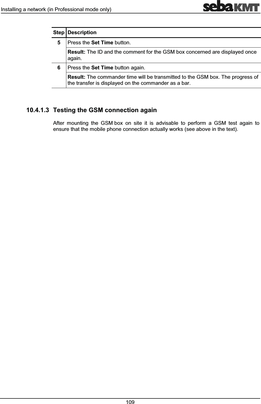 ,QVWDOOLQJDQHWZRUNLQ3URIHVVLRQDOPRGHRQO\ 6WHS 'HVFULSWLRQ 3UHVVWKH6HW7LPHEXWWRQ5HVXOW7KH,'DQGWKHFRPPHQWIRUWKH*60ER[FRQFHUQHGDUHGLVSOD\HGRQFHDJDLQ 3UHVVWKH6HW7LPHEXWWRQDJDLQ5HVXOW7KHFRPPDQGHUWLPHZLOOEHWUDQVPLWWHGWRWKH*60ER[7KHSURJUHVVRIWKHWUDQVIHULVGLVSOD\HGRQWKHFRPPDQGHUDVDEDU 7HVWLQJWKH*60FRQQHFWLRQDJDLQ$IWHU PRXQWLQJ WKH *60ER[ RQ VLWH LW LV DGYLVDEOH WR SHUIRUP D *60 WHVW DJDLQ WRHQVXUHWKDWWKHPRELOHSKRQHFRQQHFWLRQDFWXDOO\ZRUNVVHHDERYHLQWKHWH[W