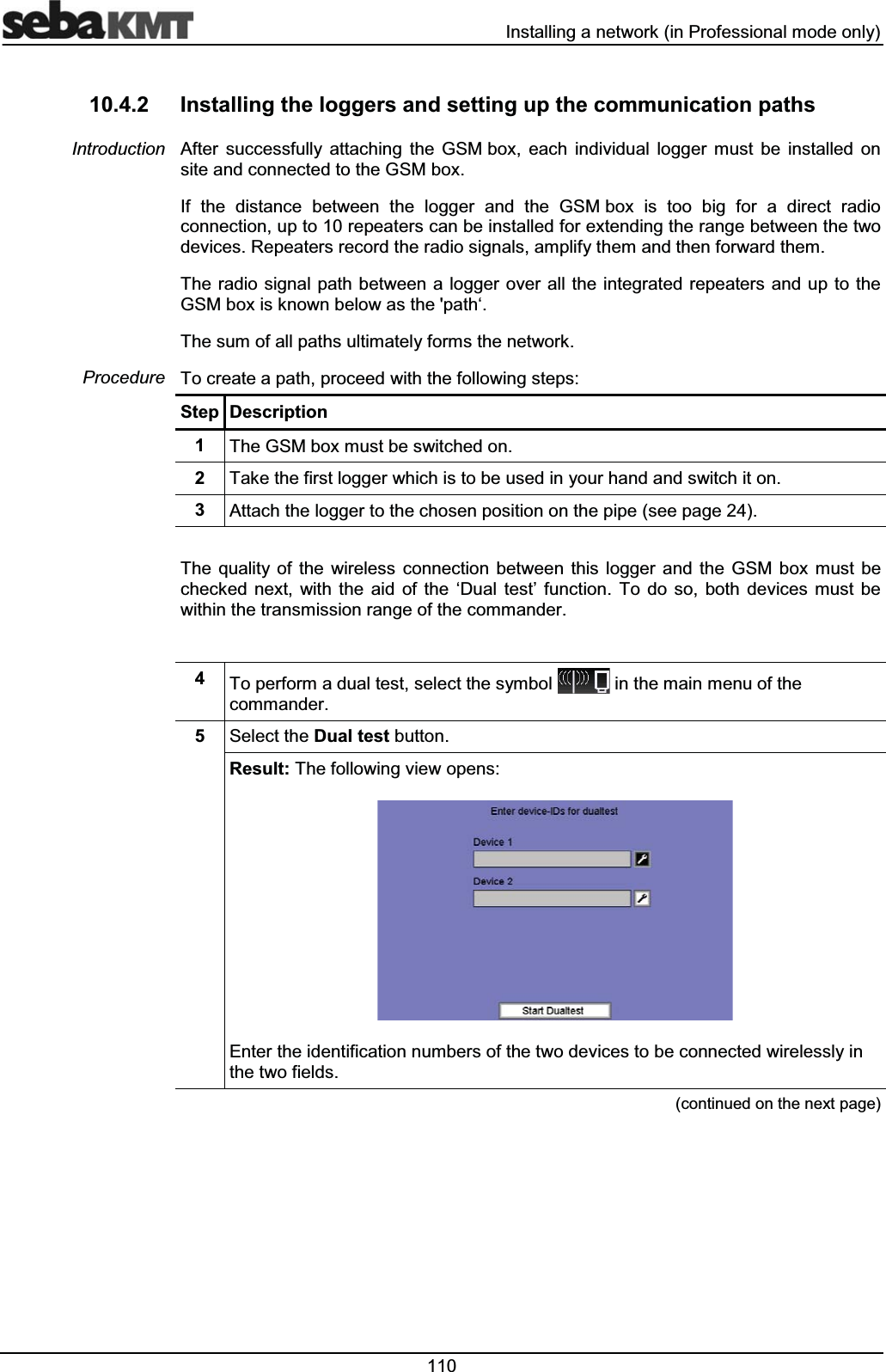  ,QVWDOOLQJDQHWZRUNLQ3URIHVVLRQDOPRGHRQO\ ,QVWDOOLQJWKHORJJHUVDQGVHWWLQJXSWKHFRPPXQLFDWLRQSDWKV$IWHU VXFFHVVIXOO\ DWWDFKLQJ WKH *60ER[ HDFK LQGLYLGXDO ORJJHU PXVW EH LQVWDOOHG RQVLWHDQGFRQQHFWHGWRWKH*60ER[,I WKH GLVWDQFH EHWZHHQ WKH ORJJHU DQG WKH *60ER[ LV WRR ELJ IRU D GLUHFW UDGLRFRQQHFWLRQXSWRUHSHDWHUVFDQEHLQVWDOOHGIRUH[WHQGLQJWKHUDQJHEHWZHHQWKHWZRGHYLFHV5HSHDWHUVUHFRUGWKHUDGLRVLJQDOVDPSOLI\WKHPDQGWKHQIRUZDUGWKHP7KHUDGLR VLJQDOSDWKEHWZHHQDORJJHURYHU DOOWKHLQWHJUDWHGUHSHDWHUVDQGXS WR WKH*60ER[LVNQRZQEHORZDVWKHSDWKµ7KHVXPRIDOOSDWKVXOWLPDWHO\IRUPVWKHQHWZRUN7RFUHDWHDSDWKSURFHHGZLWKWKHIROORZLQJVWHSV6WHS 'HVFULSWLRQ 7KH*60ER[PXVWEHVZLWFKHGRQ 7DNHWKHILUVWORJJHUZKLFKLVWREHXVHGLQ\RXUKDQGDQGVZLWFKLWRQ $WWDFKWKHORJJHUWRWKHFKRVHQSRVLWLRQRQWKHSLSHVHHSDJH7KH TXDOLW\ RI WKH ZLUHOHVV FRQQHFWLRQ EHWZHHQ WKLV ORJJHU DQG WKH *60 ER[ PXVW EHFKHFNHG QH[W ZLWK WKH DLG RI WKH µ'XDO WHVW¶ IXQFWLRQ 7R GR VR ERWK GHYLFHV PXVW EHZLWKLQWKHWUDQVPLVVLRQUDQJHRIWKHFRPPDQGHU 7RSHUIRUPDGXDOWHVWVHOHFWWKHV\PERO LQWKHPDLQPHQXRIWKHFRPPDQGHU 6HOHFWWKH'XDOWHVWEXWWRQ5HVXOW7KHIROORZLQJYLHZRSHQV(QWHUWKHLGHQWLILFDWLRQQXPEHUVRIWKHWZRGHYLFHVWREHFRQQHFWHGZLUHOHVVO\LQWKHWZRILHOGVFRQWLQXHGRQWKHQH[WSDJH,QWURGXFWLRQ3URFHGXUH