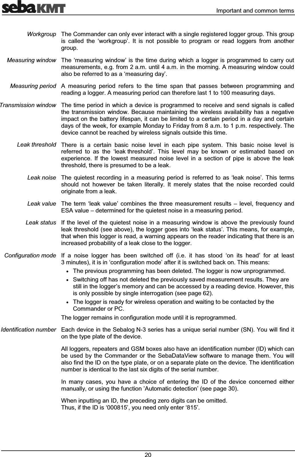  ,PSRUWDQWDQGFRPPRQWHUPV7KH&amp;RPPDQGHUFDQRQO\HYHULQWHUDFWZLWKDVLQJOHUHJLVWHUHGORJJHUJURXS7KLVJURXSLV FDOOHG WKH &micro;ZRUNJURXS&para; ,W LV QRW SRVVLEOH WR SURJUDP RU UHDG ORJJHUV IURP DQRWKHUJURXS7KH &micro;PHDVXULQJ ZLQGRZ&para; LV WKH WLPH GXULQJ ZKLFK D ORJJHU LV SURJUDPPHG WR FDUU\ RXWPHDVXUHPHQWVHJIURPDPXQWLODPLQWKHPRUQLQJ$PHDVXULQJZLQGRZFRXOGDOVREHUHIHUUHGWRDVD&micro;PHDVXULQJGD\&para;$ PHDVXULQJ SHULRG UHIHUV WR WKH WLPH VSDQ WKDW SDVVHV EHWZHHQ SURJUDPPLQJ DQGUHDGLQJDORJJHU$PHDVXULQJSHULRGFDQWKHUHIRUHODVWWRPHDVXULQJGD\V7KHWLPHSHULRGLQZKLFKDGHYLFHLVSURJUDPPHGWRUHFHLYHDQGVHQGVLJQDOVLVFDOOHGWKH WUDQVPLVVLRQ ZLQGRZ %HFDXVH PDLQWDLQLQJ WKH ZLUHOHVV DYDLODELOLW\ KDV D QHJDWLYHLPSDFWRQWKHEDWWHU\OLIHVSDQLWFDQEHOLPLWHGWRDFHUWDLQSHULRGLQDGD\DQGFHUWDLQGD\VRIWKHZHHNIRUH[DPSOH0RQGD\WR)ULGD\IURPDPWRSPUHVSHFWLYHO\7KHGHYLFHFDQQRWEHUHDFKHGE\ZLUHOHVVVLJQDOVRXWVLGHWKLVWLPH7KHUH LV D FHUWDLQ EDVLF QRLVH OHYHO LQ HDFK SLSH V\VWHP 7KLV EDVLF QRLVH OHYHO LVUHIHUUHG WR DV WKH &micro;OHDNWKUHVKROG&para; 7KLV OHYHO PD\ EH NQRZQ RU HVWLPDWHG EDVHG RQH[SHULHQFH ,I WKH ORZHVW PHDVXUHG QRLVH OHYHO LQ D VHFWLRQ RI SLSH LV DERYH WKH OHDNWKUHVKROGWKHUHLVSUHVXPHGWREHDOHDN7KH TXLHWHVW UHFRUGLQJ LQ D PHDVXULQJ SHULRG LV UHIHUUHG WR DV &micro;OHDN QRLVH&para; 7KLV WHUPVVKRXOG QRW KRZHYHU EH WDNHQ OLWHUDOO\ ,W PHUHO\ VWDWHV WKDW WKH QRLVH UHFRUGHG FRXOGRULJLQDWHIURPDOHDN7KH WHUP &micro;OHDN YDOXH&para; FRPELQHV WKH WKUHH PHDVXUHPHQW UHVXOWV &plusmn; OHYHO IUHTXHQF\ DQG(6$YDOXH&plusmn;GHWHUPLQHGIRUWKHTXLHWHVWQRLVHLQDPHDVXULQJSHULRG,IWKHOHYHORIWKHTXLHWHVWQRLVHLQDPHDVXULQJZLQGRZLVDERYHWKHSUHYLRXVO\IRXQGOHDNWKUHVKROGVHHDERYHWKHORJJHUJRHVLQWR&micro;OHDNVWDWXV&para;7KLVPHDQVIRUH[DPSOHWKDWZKHQWKLVORJJHULVUHDGDZDUQLQJDSSHDUVRQWKHUHDGHULQGLFDWLQJWKDWWKHUHLVDQLQFUHDVHGSUREDELOLW\RIDOHDNFORVHWRWKHORJJHU,I D QRLVH ORJJHU KDV EHHQ VZLWFKHG RII LH LW KDV VWRRG &micro;RQ LWV KHDG&para; IRU DW OHDVWPLQXWHVLWLVLQ&micro;FRQILJXUDWLRQPRGH&para;DIWHULWLVVZLWFKHGEDFNRQ7KLVPHDQVx7KHSUHYLRXVSURJUDPPLQJKDVEHHQGHOHWHG7KHORJJHULVQRZXQSURJUDPPHGx6ZLWFKLQJRIIKDVQRWGHOHWHGWKHSUHYLRXVO\VDYHGPHDVXUHPHQWUHVXOWV7KH\DUHVWLOOLQWKHORJJHU&para;VPHPRU\DQGFDQEHDFFHVVHGE\DUHDGLQJGHYLFH+RZHYHUWKLVLVRQO\SRVVLEOHE\VLQJOHLQWHUURJDWLRQVHHSDJHx7KHORJJHULVUHDG\IRUZLUHOHVVRSHUDWLRQDQGZDLWLQJWREHFRQWDFWHGE\WKH&amp;RPPDQGHURU3&amp;7KHORJJHUUHPDLQVLQFRQILJXUDWLRQPRGHXQWLOLWLVUHSURJUDPPHG(DFKGHYLFHLQWKH6HEDORJ1VHULHVKDVDXQLTXHVHULDOQXPEHU61<RXZLOOILQGLWRQWKHW\SHSODWHRIWKHGHYLFH$OOORJJHUVUHSHDWHUVDQG*60ER[HVDOVRKDYHDQLGHQWLILFDWLRQQXPEHU,'ZKLFKFDQEH XVHG E\ WKH &amp;RPPDQGHU RU WKH 6HED'DWD9LHZ VRIWZDUH WR PDQDJH WKHP <RX ZLOODOVRILQGWKH,'RQWKHW\SHSODWHRURQDVHSDUDWHSODWHRQWKHGHYLFH7KHLGHQWLILFDWLRQQXPEHULVLGHQWLFDOWRWKHODVWVL[GLJLWVRIWKHVHULDOQXPEHU,Q PDQ\ FDVHV \RX KDYH D FKRLFH RI HQWHULQJ WKH ,' RI WKH GHYLFH FRQFHUQHG HLWKHUPDQXDOO\RUXVLQJWKHIXQFWLRQ&para;$XWRPDWLFGHWHFWLRQ&para;VHHSDJH:KHQLQSXWWLQJDQ,'WKHSUHFHGLQJ]HURGLJLWVFDQEHRPLWWHG7KXVLIWKH,'LV&micro;&para;\RXQHHGRQO\HQWHU&micro;&para;:RUNJURXS0HDVXULQJZLQGRZ0HDVXULQJSHULRG7UDQVPLVVLRQZLQGRZ/HDNWKUHVKROG/HDNQRLVH/HDNYDOXH/HDNVWDWXV&amp;RQILJXUDWLRQPRGH,GHQWLILFDWLRQQXPEHU