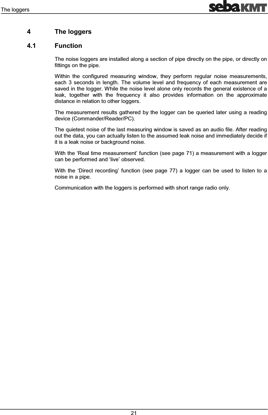 7KHORJJHUV 7KHORJJHUV )XQFWLRQ7KHQRLVHORJJHUVDUHLQVWDOOHGDORQJDVHFWLRQRISLSHGLUHFWO\RQWKHSLSHRUGLUHFWO\RQILWWLQJVRQWKHSLSH:LWKLQ WKH FRQILJXUHG PHDVXULQJ ZLQGRZ WKH\ SHUIRUP UHJXODU QRLVH PHDVXUHPHQWVHDFK VHFRQGV LQ OHQJWK 7KH YROXPH OHYHO DQG IUHTXHQF\ RI HDFK PHDVXUHPHQW DUHVDYHGLQWKHORJJHU:KLOHWKHQRLVHOHYHODORQHRQO\UHFRUGVWKHJHQHUDOH[LVWHQFHRIDOHDN WRJHWKHU ZLWK WKH IUHTXHQF\ LW DOVR SURYLGHV LQIRUPDWLRQ RQ WKH DSSUR[LPDWHGLVWDQFHLQUHODWLRQWRRWKHUORJJHUV7KHPHDVXUHPHQWUHVXOWVJDWKHUHGE\WKHORJJHUFDQEHTXHULHG ODWHUXVLQJD UHDGLQJGHYLFH&RPPDQGHU5HDGHU3&7KHTXLHWHVWQRLVHRIWKHODVWPHDVXULQJZLQGRZLVVDYHGDVDQDXGLRILOH$IWHUUHDGLQJRXWWKHGDWD\RXFDQDFWXDOO\OLVWHQWRWKHDVVXPHGOHDNQRLVHDQGLPPHGLDWHO\GHFLGHLILWLVDOHDNQRLVHRUEDFNJURXQGQRLVH:LWKWKHµ5HDOWLPHPHDVXUHPHQW¶IXQFWLRQVHHSDJHDPHDVXUHPHQWZLWKDORJJHUFDQEHSHUIRUPHGDQGµOLYH¶REVHUYHG:LWK WKH µ'LUHFW UHFRUGLQJ¶ IXQFWLRQ VHH SDJH D ORJJHU FDQ EH XVHG WR OLVWHQ WR DQRLVHLQDSLSH&RPPXQLFDWLRQZLWKWKHORJJHUVLVSHUIRUPHGZLWKVKRUWUDQJHUDGLRRQO\