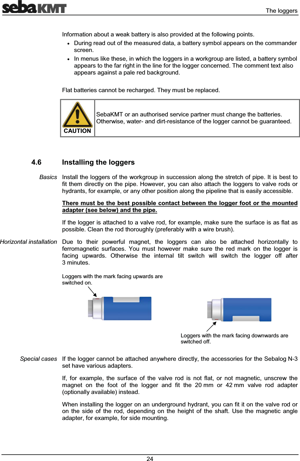 7KHORJJHUV,QIRUPDWLRQDERXWDZHDNEDWWHU\LVDOVRSURYLGHGDWWKHIROORZLQJSRLQWVx'XULQJUHDGRXWRIWKHPHDVXUHGGDWDDEDWWHU\V\PERODSSHDUVRQWKHFRPPDQGHUVFUHHQx,QPHQXVOLNHWKHVHLQZKLFKWKHORJJHUVLQDZRUNJURXSDUHOLVWHGDEDWWHU\V\PERODSSHDUVWRWKHIDUULJKWLQWKHOLQHIRUWKHORJJHUFRQFHUQHG7KHFRPPHQWWH[WDOVRDSSHDUVDJDLQVWDSDOHUHGEDFNJURXQG)ODWEDWWHULHVFDQQRWEHUHFKDUJHG7KH\PXVWEHUHSODFHG&amp;$87,216HED.07RUDQDXWKRULVHGVHUYLFHSDUWQHUPXVWFKDQJHWKHEDWWHULHV2WKHUZLVHZDWHUDQGGLUWUHVLVWDQFHRIWKHORJJHUFDQQRWEHJXDUDQWHHG ,QVWDOOLQJWKHORJJHUV,QVWDOOWKHORJJHUVRIWKHZRUNJURXSLQVXFFHVVLRQDORQJWKHVWUHWFKRISLSH,WLVEHVWWRILWWKHPGLUHFWO\RQWKHSLSH+RZHYHU\RXFDQDOVRDWWDFKWKHORJJHUVWRYDOYHURGVRUK\GUDQWVIRUH[DPSOHRUDQ\RWKHUSRVLWLRQDORQJWKHSLSHOLQHWKDWLVHDVLO\DFFHVVLEOH7KHUHPXVWEHWKHEHVWSRVVLEOHFRQWDFWEHWZHHQWKHORJJHUIRRWRUWKHPRXQWHGDGDSWHUVHHEHORZDQGWKHSLSH,IWKHORJJHULVDWWDFKHGWRDYDOYHURGIRUH[DPSOHPDNHVXUHWKHVXUIDFHLVDVIODWDVSRVVLEOH&amp;OHDQWKHURGWKRURXJKO\SUHIHUDEO\ZLWKDZLUHEUXVK'XH WR WKHLU SRZHUIXO PDJQHW WKH ORJJHUV FDQ DOVR EH DWWDFKHG KRUL]RQWDOO\ WRIHUURPDJQHWLF VXUIDFHV <RX PXVW KRZHYHU PDNH VXUH WKH UHG PDUN RQ WKH ORJJHU LVIDFLQJ XSZDUGV 2WKHUZLVH WKH LQWHUQDO WLOW VZLWFK ZLOO VZLWFK WKH ORJJHU RII DIWHUPLQXWHV/RJJHUVZLWKWKHPDUNIDFLQJXSZDUGVDUHVZLWFKHGRQ/RJJHUVZLWKWKHPDUNIDFLQJGRZQZDUGVDUHVZLWFKHGRII,IWKHORJJHUFDQQRWEHDWWDFKHGDQ\ZKHUHGLUHFWO\WKHDFFHVVRULHVIRUWKH6HEDORJ1VHWKDYHYDULRXVDGDSWHUV,I IRU H[DPSOH WKH VXUIDFH RI WKH YDOYH URG LV QRW IODW RU QRW PDJQHWLF XQVFUHZ WKHPDJQHW RQ WKH IRRW RI WKH ORJJHU DQG ILW WKH PP RU PP YDOYH URG DGDSWHURSWLRQDOO\DYDLODEOHLQVWHDG:KHQLQVWDOOLQJWKHORJJHURQDQXQGHUJURXQGK\GUDQW\RXFDQILWLWRQWKHYDOYHURGRURQ WKH VLGH RI WKH URG GHSHQGLQJ RQ WKH KHLJKW RI WKH VKDIW 8VH WKH PDJQHWLF DQJOHDGDSWHUIRUH[DPSOHIRUVLGHPRXQWLQJ%DVLFV+RUL]RQWDOLQVWDOODWLRQ6SHFLDOFDVHV