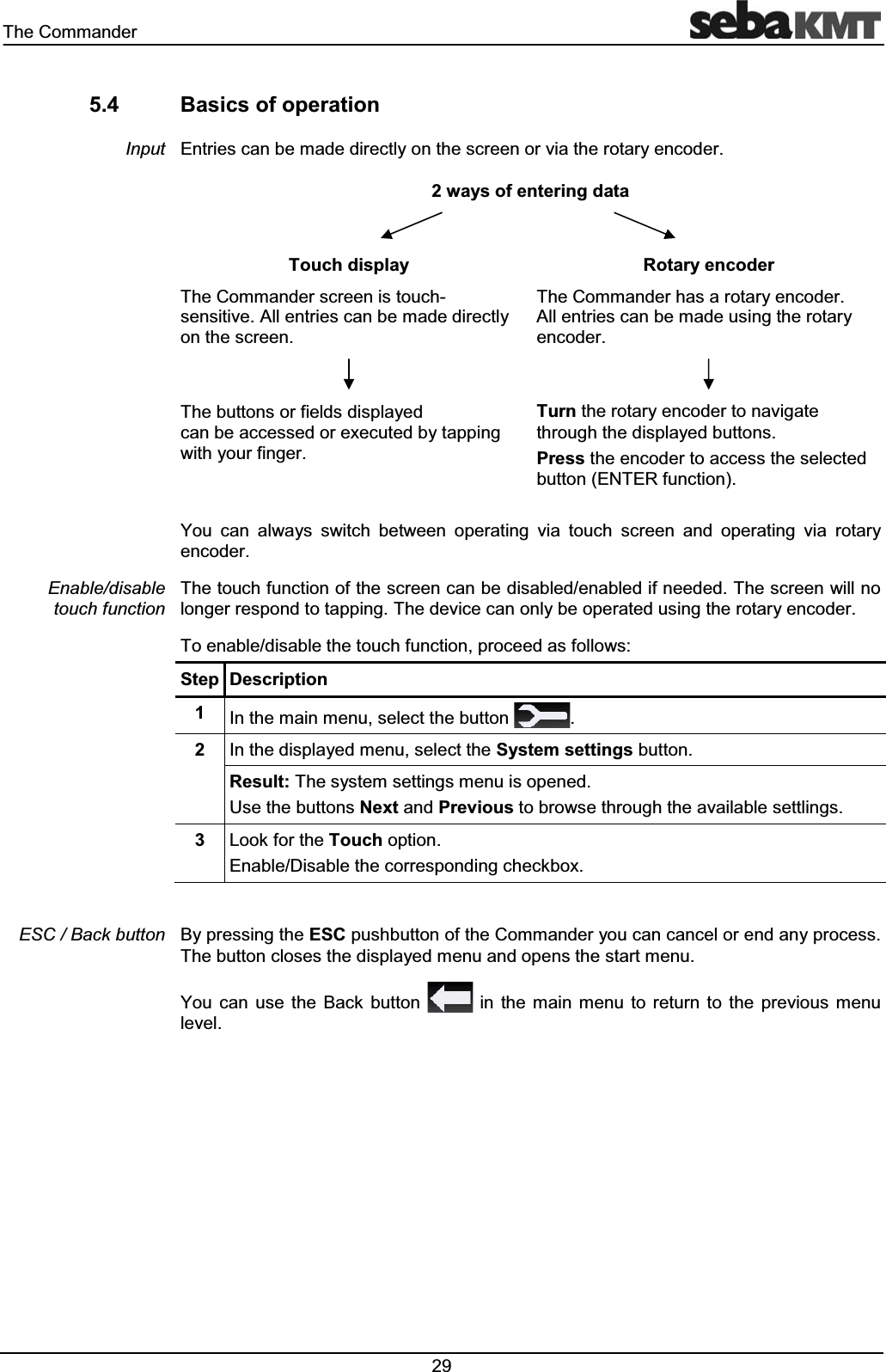 7KH&RPPDQGHU %DVLFVRIRSHUDWLRQ(QWULHVFDQEHPDGHGLUHFWO\RQWKHVFUHHQRUYLDWKHURWDU\HQFRGHUZD\VRIHQWHULQJGDWD7RXFKGLVSOD\ 5RWDU\HQFRGHU7KH&RPPDQGHUVFUHHQLVWRXFKVHQVLWLYH$OOHQWULHVFDQEHPDGHGLUHFWO\RQWKHVFUHHQ7KH&RPPDQGHUKDVDURWDU\HQFRGHU$OOHQWULHVFDQEHPDGHXVLQJWKHURWDU\HQFRGHU7KHEXWWRQVRUILHOGVGLVSOD\HGFDQEHDFFHVVHGRUH[HFXWHGE\WDSSLQJZLWK\RXUILQJHU7XUQWKHURWDU\HQFRGHUWRQDYLJDWHWKURXJKWKHGLVSOD\HGEXWWRQV3UHVVWKHHQFRGHUWRDFFHVVWKHVHOHFWHGEXWWRQ(17(5IXQFWLRQ<RX FDQ DOZD\V VZLWFK EHWZHHQ RSHUDWLQJ YLD WRXFK VFUHHQ DQG RSHUDWLQJ YLD URWDU\HQFRGHU7KHWRXFKIXQFWLRQRIWKHVFUHHQFDQEHGLVDEOHGHQDEOHGLIQHHGHG7KHVFUHHQZLOOQRORQJHUUHVSRQGWRWDSSLQJ7KHGHYLFHFDQRQO\EHRSHUDWHGXVLQJWKHURWDU\HQFRGHU7RHQDEOHGLVDEOHWKHWRXFKIXQFWLRQSURFHHGDVIROORZV6WHS 'HVFULSWLRQ ,QWKHPDLQPHQXVHOHFWWKHEXWWRQ ,QWKHGLVSOD\HGPHQXVHOHFWWKH6\VWHPVHWWLQJVEXWWRQ5HVXOW7KHV\VWHPVHWWLQJVPHQXLVRSHQHG8VHWKHEXWWRQV1H[WDQG3UHYLRXVWREURZVHWKURXJKWKHDYDLODEOHVHWWOLQJV /RRNIRUWKH7RXFKRSWLRQ(QDEOH'LVDEOHWKHFRUUHVSRQGLQJFKHFNER[%\SUHVVLQJWKH(6&SXVKEXWWRQRIWKH&RPPDQGHU\RXFDQFDQFHORUHQGDQ\SURFHVV7KHEXWWRQFORVHVWKHGLVSOD\HGPHQXDQGRSHQVWKHVWDUWPHQX<RX FDQ XVH WKH %DFN EXWWRQ LQ WKH PDLQ PHQX WR UHWXUQ WR WKH SUHYLRXV PHQXOHYHO,QSXW(QDEOHGLVDEOHWRXFKIXQFWLRQ(6&%DFNEXWWRQ