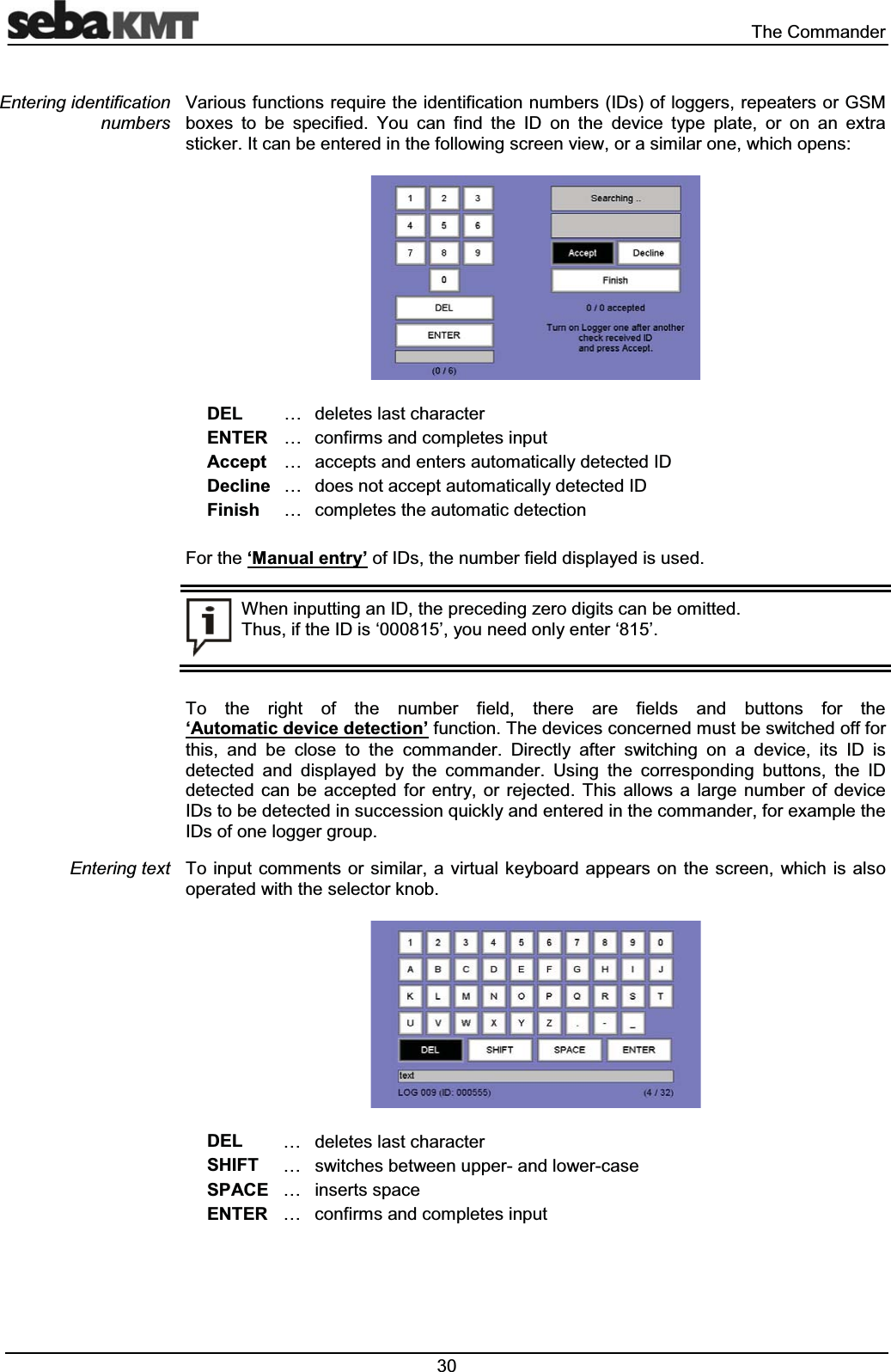  7KH&amp;RPPDQGHU9DULRXVIXQFWLRQVUHTXLUHWKHLGHQWLILFDWLRQQXPEHUV,'VRIORJJHUVUHSHDWHUVRU*60ER[HV WR EH VSHFLILHG <RX FDQ ILQG WKH ,' RQ WKH GHYLFH W\SH SODWH RU RQ DQ H[WUDVWLFNHU,WFDQEHHQWHUHGLQWKHIROORZLQJVFUHHQYLHZRUDVLPLODURQHZKLFKRSHQV'(/ &laquo; GHOHWHVODVWFKDUDFWHU(17(5 &laquo; FRQILUPVDQGFRPSOHWHVLQSXW$FFHSW &laquo; DFFHSWVDQGHQWHUVDXWRPDWLFDOO\GHWHFWHG,''HFOLQH &laquo; GRHVQRWDFFHSWDXWRPDWLFDOO\GHWHFWHG,')LQLVK &laquo; FRPSOHWHVWKHDXWRPDWLFGHWHFWLRQ)RUWKH&micro;0DQXDOHQWU\&para;RI,'VWKHQXPEHUILHOGGLVSOD\HGLVXVHG:KHQLQSXWWLQJDQ,'WKHSUHFHGLQJ]HURGLJLWVFDQEHRPLWWHG7KXVLIWKH,'LV&micro;&para;\RXQHHGRQO\HQWHU&micro;&para;7R WKH ULJKW RI WKH QXPEHU ILHOG WKHUH DUH ILHOGV DQG EXWWRQV IRU WKH&micro;$XWRPDWLFGHYLFHGHWHFWLRQ&para;IXQFWLRQ7KHGHYLFHVFRQFHUQHGPXVWEHVZLWFKHGRIIIRUWKLV DQG EH FORVH WR WKH FRPPDQGHU 'LUHFWO\ DIWHU VZLWFKLQJ RQ D GHYLFH LWV ,' LVGHWHFWHG DQG GLVSOD\HG E\ WKH FRPPDQGHU 8VLQJ WKH FRUUHVSRQGLQJ EXWWRQV WKH ,'GHWHFWHG FDQ EH DFFHSWHG IRU HQWU\ RU UHMHFWHG 7KLV DOORZV D ODUJH QXPEHU RI GHYLFH,'VWREHGHWHFWHGLQVXFFHVVLRQTXLFNO\DQGHQWHUHGLQWKHFRPPDQGHUIRUH[DPSOHWKH,'VRIRQHORJJHUJURXS7RLQSXWFRPPHQWV RUVLPLODUDYLUWXDONH\ERDUG DSSHDUVRQWKHVFUHHQ ZKLFKLVDOVRRSHUDWHGZLWKWKHVHOHFWRUNQRE'(/ &laquo; GHOHWHVODVWFKDUDFWHU6+,)7 &laquo; VZLWFKHVEHWZHHQXSSHUDQGORZHUFDVH63$&amp;( &laquo; LQVHUWVVSDFH(17(5 &laquo; FRQILUPVDQGFRPSOHWHVLQSXW(QWHULQJLGHQWLILFDWLRQQXPEHUV(QWHULQJWH[W