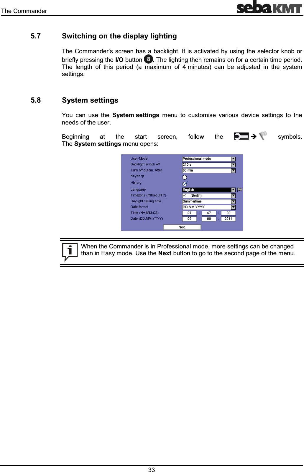 7KH&RPPDQGHU 6ZLWFKLQJRQWKHGLVSOD\OLJKWLQJ7KH&RPPDQGHU¶VVFUHHQKDVDEDFNOLJKW,WLVDFWLYDWHGE\XVLQJWKHVHOHFWRUNQRERUEULHIO\SUHVVLQJWKH,2EXWWRQ7KHOLJKWLQJWKHQUHPDLQVRQIRUDFHUWDLQWLPHSHULRG7KH OHQJWK RI WKLV SHULRG D PD[LPXP RI PLQXWHV FDQ EH DGMXVWHG LQ WKH V\VWHPVHWWLQJV 6\VWHPVHWWLQJV<RX FDQ XVH WKH 6\VWHPVHWWLQJV PHQX WR FXVWRPLVH YDULRXV GHYLFH VHWWLQJV WR WKHQHHGVRIWKHXVHU%HJLQQLQJ DW WKH VWDUW VFUHHQ IROORZ WKH Î V\PEROV7KH6\VWHPVHWWLQJVPHQXRSHQV:KHQWKH&RPPDQGHULVLQ3URIHVVLRQDOPRGHPRUHVHWWLQJVFDQEHFKDQJHGWKDQLQ(DV\PRGH8VHWKH1H[WEXWWRQWRJRWRWKHVHFRQGSDJHRIWKHPHQX