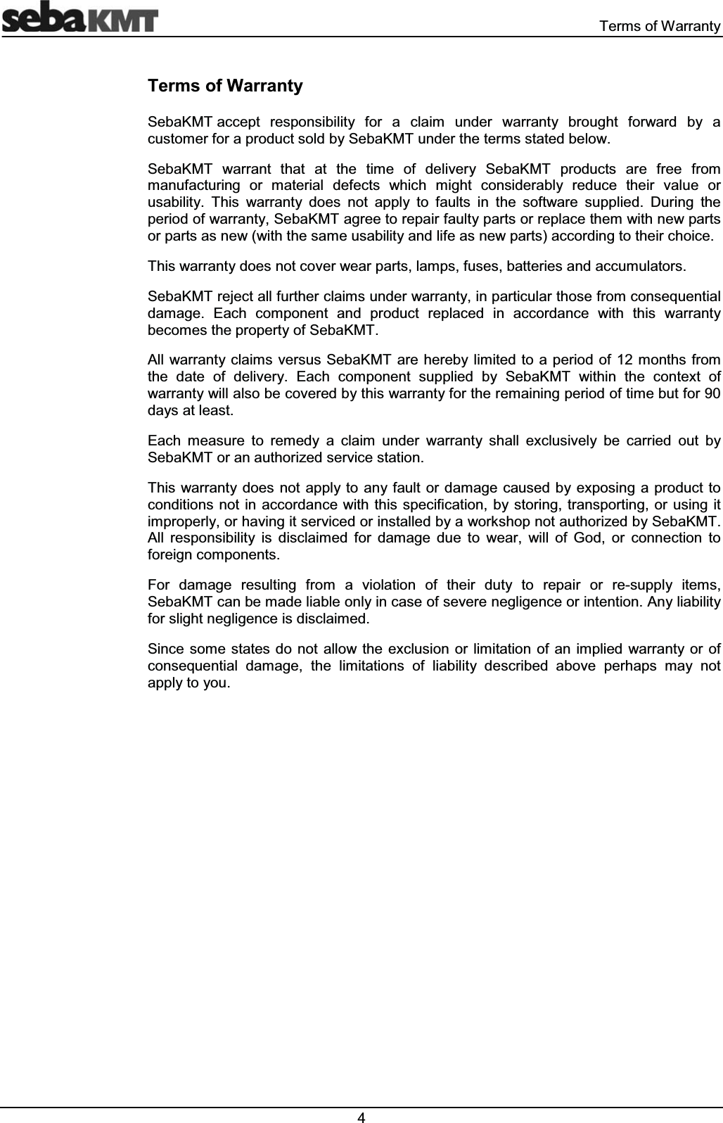  7HUPVRI:DUUDQW\7HUPVRI:DUUDQW\6HED.07DFFHSW UHVSRQVLELOLW\ IRU D FODLP XQGHU ZDUUDQW\ EURXJKW IRUZDUG E\ DFXVWRPHUIRUDSURGXFWVROGE\6HED.07XQGHUWKHWHUPVVWDWHGEHORZ6HED.07 ZDUUDQW WKDW DW WKH WLPH RI GHOLYHU\ 6HED.07 SURGXFWV DUH IUHH IURPPDQXIDFWXULQJ RU PDWHULDO GHIHFWV ZKLFK PLJKW FRQVLGHUDEO\ UHGXFH WKHLU YDOXH RUXVDELOLW\ 7KLV ZDUUDQW\ GRHV QRW DSSO\ WR IDXOWV LQ WKH VRIWZDUH VXSSOLHG 'XULQJ WKHSHULRGRIZDUUDQW\6HED.07DJUHHWRUHSDLUIDXOW\SDUWVRUUHSODFHWKHPZLWKQHZSDUWVRUSDUWVDVQHZZLWKWKHVDPHXVDELOLW\DQGOLIHDVQHZSDUWVDFFRUGLQJWRWKHLUFKRLFH7KLVZDUUDQW\GRHVQRWFRYHUZHDUSDUWVODPSVIXVHVEDWWHULHVDQGDFFXPXODWRUV6HED.07UHMHFWDOOIXUWKHUFODLPVXQGHUZDUUDQW\LQSDUWLFXODUWKRVHIURPFRQVHTXHQWLDOGDPDJH (DFK FRPSRQHQW DQG SURGXFW UHSODFHG LQ DFFRUGDQFH ZLWK WKLV ZDUUDQW\EHFRPHVWKHSURSHUW\RI6HED.07$OO ZDUUDQW\FODLPVYHUVXV6HED.07 DUHKHUHE\OLPLWHGWRDSHULRGRIPRQWKVIURPWKH GDWH RI GHOLYHU\ (DFK FRPSRQHQW VXSSOLHG E\ 6HED.07 ZLWKLQ WKH FRQWH[W RIZDUUDQW\ZLOODOVREHFRYHUHGE\WKLVZDUUDQW\IRUWKHUHPDLQLQJSHULRGRIWLPHEXWIRUGD\VDWOHDVW(DFK PHDVXUH WR UHPHG\ D FODLP XQGHU ZDUUDQW\ VKDOO H[FOXVLYHO\ EH FDUULHG RXW E\6HED.07RUDQDXWKRUL]HGVHUYLFHVWDWLRQ7KLVZDUUDQW\GRHVQRW DSSO\WR DQ\IDXOWRU GDPDJHFDXVHGE\H[SRVLQJDSURGXFWWRFRQGLWLRQVQRW LQDFFRUGDQFHZLWK WKLVVSHFLILFDWLRQE\VWRULQJ WUDQVSRUWLQJRUXVLQJ LWLPSURSHUO\RUKDYLQJLWVHUYLFHGRULQVWDOOHGE\DZRUNVKRSQRWDXWKRUL]HGE\6HED.07$OO UHVSRQVLELOLW\ LV GLVFODLPHG IRU GDPDJH GXH WR ZHDU ZLOO RI *RG RU FRQQHFWLRQ WRIRUHLJQFRPSRQHQWV)RU GDPDJH UHVXOWLQJ IURP D YLRODWLRQ RI WKHLU GXW\ WR UHSDLU RU UHVXSSO\ LWHPV6HED.07FDQEHPDGHOLDEOHRQO\LQFDVHRIVHYHUHQHJOLJHQFHRULQWHQWLRQ$Q\OLDELOLW\IRUVOLJKWQHJOLJHQFHLVGLVFODLPHG6LQFH VRPHVWDWHV GRQRWDOORZWKHH[FOXVLRQ RUOLPLWDWLRQ RI DQ LPSOLHG ZDUUDQW\RURIFRQVHTXHQWLDO GDPDJH WKH OLPLWDWLRQV RI OLDELOLW\ GHVFULEHG DERYH SHUKDSV PD\ QRWDSSO\WR\RX