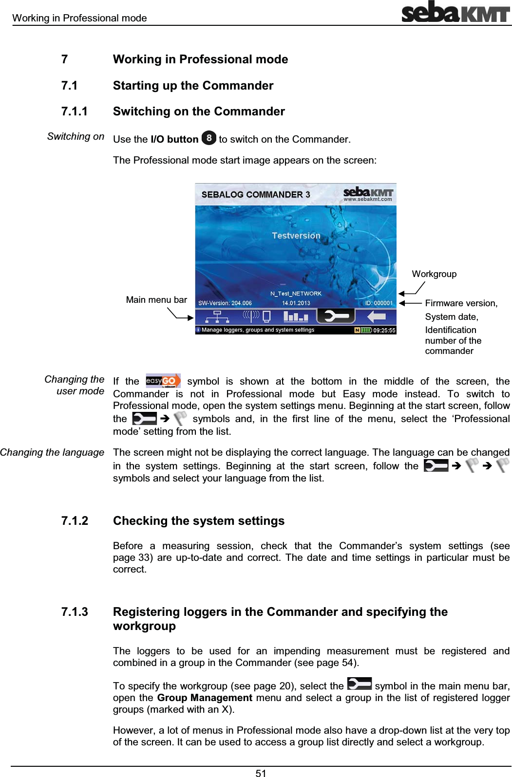 :RUNLQJLQ3URIHVVLRQDOPRGH :RUNLQJLQ3URIHVVLRQDOPRGH 6WDUWLQJXSWKH&RPPDQGHU 6ZLWFKLQJRQWKH&RPPDQGHU8VHWKH,2EXWWRQ WRVZLWFKRQWKH&RPPDQGHU7KH3URIHVVLRQDOPRGHVWDUWLPDJHDSSHDUVRQWKHVFUHHQ,I WKH V\PERO LV VKRZQ DW WKH ERWWRP LQ WKH PLGGOH RI WKH VFUHHQ WKH&RPPDQGHU LV QRW LQ 3URIHVVLRQDO PRGH EXW (DV\ PRGH LQVWHDG 7R VZLWFK WR3URIHVVLRQDOPRGHRSHQWKHV\VWHPVHWWLQJVPHQX%HJLQQLQJDWWKHVWDUWVFUHHQIROORZWKH Î V\PEROV DQG LQ WKH ILUVW OLQH RI WKH PHQX VHOHFW WKH µ3URIHVVLRQDOPRGH¶VHWWLQJIURPWKHOLVW7KHVFUHHQPLJKWQRWEHGLVSOD\LQJWKHFRUUHFWODQJXDJH7KHODQJXDJHFDQEHFKDQJHGLQ WKH V\VWHP VHWWLQJV %HJLQQLQJ DW WKH VWDUW VFUHHQ IROORZ WKH Î Î V\PEROVDQGVHOHFW\RXUODQJXDJHIURPWKHOLVW &KHFNLQJWKHV\VWHPVHWWLQJV%HIRUH D PHDVXULQJ VHVVLRQ FKHFN WKDW WKH &RPPDQGHU¶V V\VWHP VHWWLQJV VHHSDJH DUH XSWRGDWH DQG FRUUHFW 7KH GDWH DQG WLPH VHWWLQJV LQ SDUWLFXODU PXVW EHFRUUHFW 5HJLVWHULQJORJJHUVLQWKH&RPPDQGHUDQGVSHFLI\LQJWKHZRUNJURXS7KH ORJJHUV WR EH XVHG IRU DQ LPSHQGLQJ PHDVXUHPHQW PXVW EH UHJLVWHUHG DQGFRPELQHGLQDJURXSLQWKH&RPPDQGHUVHHSDJH7RVSHFLI\WKHZRUNJURXSVHHSDJHVHOHFWWKH V\PEROLQWKHPDLQPHQXEDURSHQWKH*URXS0DQDJHPHQWPHQX DQG VHOHFWDJURXSLQWKHOLVWRIUHJLVWHUHGORJJHUJURXSVPDUNHGZLWKDQ;+RZHYHUDORWRIPHQXVLQ3URIHVVLRQDOPRGHDOVRKDYHDGURSGRZQOLVWDWWKHYHU\WRSRIWKHVFUHHQ,WFDQEHXVHGWRDFFHVVDJURXSOLVWGLUHFWO\DQGVHOHFWDZRUNJURXS6ZLWFKLQJRQ&KDQJLQJWKHXVHUPRGH&KDQJLQJWKHODQJXDJH:RUNJURXS)LUPZDUHYHUVLRQ6\VWHPGDWH,GHQWLILFDWLRQQXPEHURIWKHFRPPDQGHU0DLQPHQXEDU