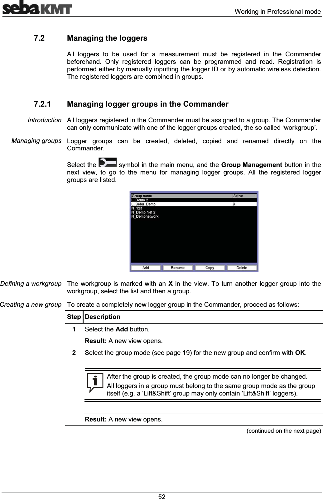  :RUNLQJLQ3URIHVVLRQDOPRGH 0DQDJLQJWKHORJJHUV$OO ORJJHUV WR EH XVHG IRU D PHDVXUHPHQW PXVW EH UHJLVWHUHG LQ WKH &RPPDQGHUEHIRUHKDQG 2QO\ UHJLVWHUHG ORJJHUV FDQ EH SURJUDPPHG DQG UHDG 5HJLVWUDWLRQ LVSHUIRUPHGHLWKHUE\PDQXDOO\LQSXWWLQJWKHORJJHU,'RUE\DXWRPDWLFZLUHOHVVGHWHFWLRQ7KHUHJLVWHUHGORJJHUVDUHFRPELQHGLQJURXSV 0DQDJLQJORJJHUJURXSVLQWKH&RPPDQGHU$OOORJJHUVUHJLVWHUHGLQWKH&RPPDQGHUPXVWEHDVVLJQHGWRDJURXS7KH&RPPDQGHUFDQRQO\FRPPXQLFDWHZLWKRQHRIWKHORJJHUJURXSVFUHDWHGWKHVRFDOOHGµZRUNJURXS¶/RJJHU JURXSV FDQ EH FUHDWHG GHOHWHG FRSLHG DQG UHQDPHG GLUHFWO\ RQ WKH&RPPDQGHU6HOHFWWKH V\PEROLQWKHPDLQPHQXDQGWKH*URXS0DQDJHPHQWEXWWRQLQWKHQH[W YLHZ WR JR WR WKH PHQX IRU PDQDJLQJ ORJJHU JURXSV $OO WKH UHJLVWHUHG ORJJHUJURXSVDUHOLVWHG7KH ZRUNJURXS LVPDUNHG ZLWKDQ ; LQ WKH YLHZ 7R WXUQ DQRWKHU ORJJHU JURXS LQWR WKHZRUNJURXSVHOHFWWKHOLVWDQGWKHQDJURXS7RFUHDWHDFRPSOHWHO\QHZORJJHUJURXSLQWKH&RPPDQGHUSURFHHGDVIROORZV6WHS 'HVFULSWLRQ 6HOHFWWKH$GGEXWWRQ5HVXOW$QHZYLHZRSHQV 6HOHFWWKHJURXSPRGHVHHSDJHIRUWKHQHZJURXSDQGFRQILUPZLWK2.$IWHUWKHJURXSLVFUHDWHGWKHJURXSPRGHFDQQRORQJHUEHFKDQJHG$OOORJJHUVLQDJURXSPXVWEHORQJWRWKHVDPHJURXSPRGHDVWKHJURXSLWVHOIHJDµ/LIW6KLIW¶JURXSPD\RQO\FRQWDLQµ/LIW6KLIW¶ORJJHUV5HVXOW$QHZYLHZRSHQVFRQWLQXHGRQWKHQH[WSDJH,QWURGXFWLRQ0DQDJLQJJURXSV'HILQLQJDZRUNJURXS&UHDWLQJDQHZJURXS