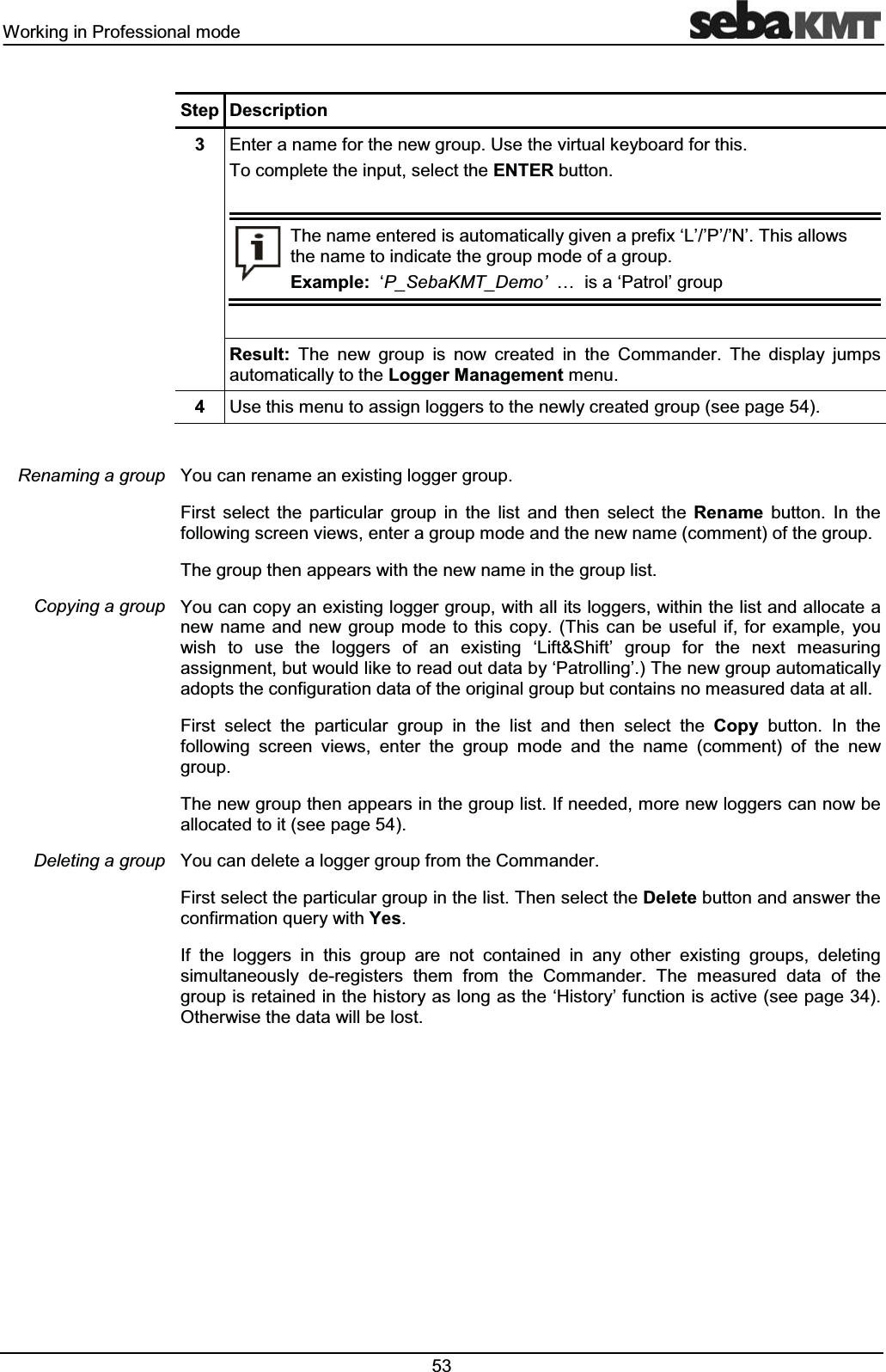 :RUNLQJLQ3URIHVVLRQDOPRGH 6WHS 'HVFULSWLRQ (QWHUDQDPHIRUWKHQHZJURXS8VHWKHYLUWXDONH\ERDUGIRUWKLV7RFRPSOHWHWKHLQSXWVHOHFWWKH(17(5EXWWRQ7KHQDPHHQWHUHGLVDXWRPDWLFDOO\JLYHQDSUHIL[µ/¶¶3¶¶1¶7KLVDOORZVWKHQDPHWRLQGLFDWHWKHJURXSPRGHRIDJURXS([DPSOHµ3B6HED.07B'HPR¶«LVDµ3DWURO¶JURXS5HVXOW 7KH QHZ JURXS LV QRZ FUHDWHG LQ WKH &RPPDQGHU 7KH GLVSOD\ MXPSVDXWRPDWLFDOO\WRWKH/RJJHU0DQDJHPHQWPHQX 8VHWKLVPHQXWRDVVLJQORJJHUVWRWKHQHZO\FUHDWHGJURXSVHHSDJH<RXFDQUHQDPHDQH[LVWLQJORJJHUJURXS)LUVW VHOHFW WKH SDUWLFXODU JURXS LQ WKH OLVW DQG WKHQ VHOHFW WKH 5HQDPH EXWWRQ ,Q WKHIROORZLQJVFUHHQYLHZVHQWHUDJURXSPRGHDQGWKHQHZQDPHFRPPHQWRIWKHJURXS7KHJURXSWKHQDSSHDUVZLWKWKHQHZQDPHLQWKHJURXSOLVW<RXFDQFRS\DQH[LVWLQJORJJHUJURXSZLWKDOOLWVORJJHUVZLWKLQWKHOLVWDQGDOORFDWHDQHZ QDPH DQG QHZ JURXS PRGH WR WKLV FRS\ 7KLV FDQ EH XVHIXO LI IRU H[DPSOH \RXZLVK WR XVH WKH ORJJHUV RI DQ H[LVWLQJ µ/LIW6KLIW¶ JURXS IRU WKH QH[W PHDVXULQJDVVLJQPHQWEXWZRXOGOLNHWRUHDGRXWGDWDE\µ3DWUROOLQJ¶7KHQHZJURXSDXWRPDWLFDOO\DGRSWVWKHFRQILJXUDWLRQGDWDRIWKHRULJLQDOJURXSEXWFRQWDLQVQRPHDVXUHGGDWDDWDOO)LUVW VHOHFW WKH SDUWLFXODU JURXS LQ WKH OLVW DQG WKHQ VHOHFW WKH &RS\ EXWWRQ ,Q WKHIROORZLQJ VFUHHQ YLHZV HQWHU WKH JURXS PRGH DQG WKH QDPH FRPPHQW RI WKH QHZJURXS7KHQHZJURXSWKHQDSSHDUVLQWKHJURXSOLVW,IQHHGHGPRUHQHZORJJHUVFDQQRZEHDOORFDWHGWRLWVHHSDJH<RXFDQGHOHWHDORJJHUJURXSIURPWKH&RPPDQGHU)LUVWVHOHFWWKHSDUWLFXODUJURXSLQWKHOLVW7KHQVHOHFWWKH'HOHWHEXWWRQDQGDQVZHUWKHFRQILUPDWLRQTXHU\ZLWK<HV,I WKH ORJJHUV LQ WKLV JURXS DUH QRW FRQWDLQHG LQ DQ\ RWKHU H[LVWLQJ JURXSV GHOHWLQJVLPXOWDQHRXVO\ GHUHJLVWHUV WKHP IURP WKH &RPPDQGHU 7KH PHDVXUHG GDWD RI WKHJURXSLVUHWDLQHGLQWKHKLVWRU\DVORQJDVWKHµ+LVWRU\¶IXQFWLRQLVDFWLYHVHHSDJH2WKHUZLVHWKHGDWDZLOOEHORVW5HQDPLQJDJURXS&RS\LQJDJURXS'HOHWLQJDJURXS