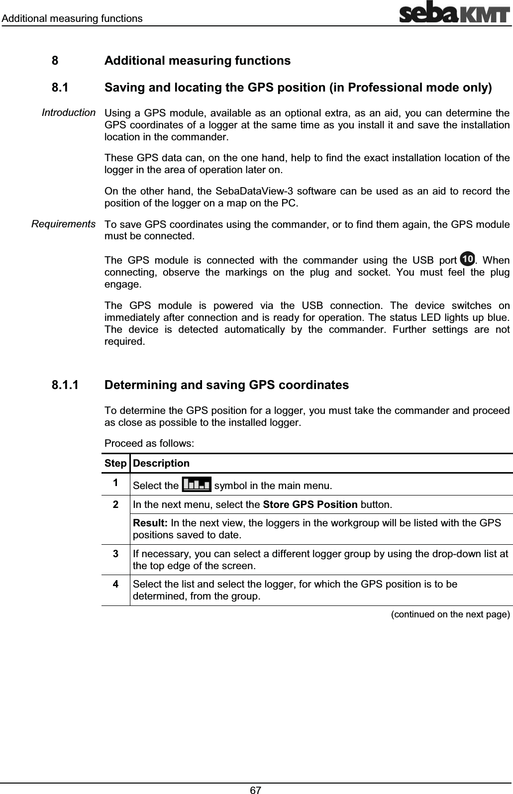 $GGLWLRQDOPHDVXULQJIXQFWLRQV $GGLWLRQDOPHDVXULQJIXQFWLRQV 6DYLQJDQGORFDWLQJWKH*36SRVLWLRQLQ3URIHVVLRQDOPRGHRQO\8VLQJD*36PRGXOHDYDLODEOHDVDQRSWLRQDOH[WUDDVDQDLG\RXFDQGHWHUPLQHWKH*36FRRUGLQDWHVRIDORJJHUDWWKHVDPHWLPHDV\RXLQVWDOOLWDQGVDYHWKHLQVWDOODWLRQORFDWLRQLQWKHFRPPDQGHU7KHVH*36GDWDFDQRQWKHRQHKDQGKHOSWRILQGWKHH[DFWLQVWDOODWLRQORFDWLRQRIWKHORJJHULQWKHDUHDRIRSHUDWLRQODWHURQ2QWKHRWKHUKDQGWKH6HED'DWD9LHZ VRIWZDUHFDQEHXVHG DVDQDLGWRUHFRUGWKHSRVLWLRQRIWKHORJJHURQDPDSRQWKH3&7RVDYH*36FRRUGLQDWHVXVLQJWKHFRPPDQGHURUWRILQGWKHPDJDLQWKH*36PRGXOHPXVWEHFRQQHFWHG7KH *36 PRGXOH LV FRQQHFWHG ZLWK WKH FRPPDQGHU XVLQJ WKH 86% SRUW :KHQFRQQHFWLQJ REVHUYH WKH PDUNLQJV RQ WKH SOXJ DQG VRFNHW <RX PXVW IHHO WKH SOXJHQJDJH7KH *36 PRGXOH LV SRZHUHG YLD WKH 86% FRQQHFWLRQ 7KH GHYLFH VZLWFKHV RQLPPHGLDWHO\DIWHUFRQQHFWLRQDQGLVUHDG\IRURSHUDWLRQ7KHVWDWXV/('OLJKWVXSEOXH7KH GHYLFH LV GHWHFWHG DXWRPDWLFDOO\ E\ WKH FRPPDQGHU )XUWKHU VHWWLQJV DUH QRWUHTXLUHG 'HWHUPLQLQJDQGVDYLQJ*36FRRUGLQDWHV7RGHWHUPLQHWKH*36SRVLWLRQIRUDORJJHU\RXPXVWWDNHWKHFRPPDQGHUDQGSURFHHGDVFORVHDVSRVVLEOHWRWKHLQVWDOOHGORJJHU3URFHHGDVIROORZV6WHS 'HVFULSWLRQ 6HOHFWWKH V\PEROLQWKHPDLQPHQX ,QWKHQH[WPHQXVHOHFWWKH6WRUH*363RVLWLRQEXWWRQ5HVXOW,QWKHQH[WYLHZWKHORJJHUVLQWKHZRUNJURXSZLOOEHOLVWHGZLWKWKH*36SRVLWLRQVVDYHGWRGDWH ,IQHFHVVDU\\RXFDQVHOHFWDGLIIHUHQWORJJHUJURXSE\XVLQJWKHGURSGRZQOLVWDWWKHWRSHGJHRIWKHVFUHHQ 6HOHFWWKHOLVWDQGVHOHFWWKHORJJHUIRUZKLFKWKH*36SRVLWLRQLVWREHGHWHUPLQHGIURPWKHJURXSFRQWLQXHGRQWKHQH[WSDJH,QWURGXFWLRQ5HTXLUHPHQWV