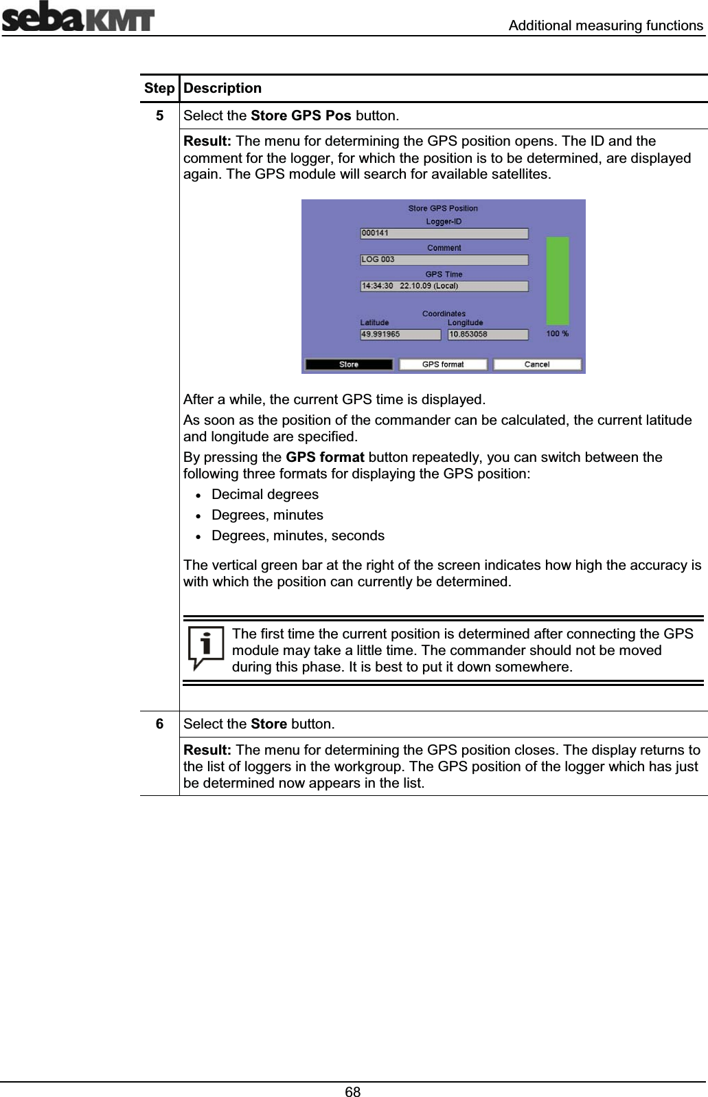  $GGLWLRQDOPHDVXULQJIXQFWLRQV6WHS 'HVFULSWLRQ 6HOHFWWKH6WRUH*363RVEXWWRQ5HVXOW7KHPHQXIRUGHWHUPLQLQJWKH*36SRVLWLRQRSHQV7KH,'DQGWKHFRPPHQWIRUWKHORJJHUIRUZKLFKWKHSRVLWLRQLVWREHGHWHUPLQHGDUHGLVSOD\HGDJDLQ7KH*36PRGXOHZLOOVHDUFKIRUDYDLODEOHVDWHOOLWHV$IWHUDZKLOHWKHFXUUHQW*36WLPHLVGLVSOD\HG$VVRRQDVWKHSRVLWLRQRIWKHFRPPDQGHUFDQEHFDOFXODWHGWKHFXUUHQWODWLWXGHDQGORQJLWXGHDUHVSHFLILHG%\SUHVVLQJWKH*36IRUPDWEXWWRQUHSHDWHGO\\RXFDQVZLWFKEHWZHHQWKHIROORZLQJWKUHHIRUPDWVIRUGLVSOD\LQJWKH*36SRVLWLRQx'HFLPDOGHJUHHVx'HJUHHVPLQXWHVx'HJUHHVPLQXWHVVHFRQGV7KHYHUWLFDOJUHHQEDUDWWKHULJKWRIWKHVFUHHQLQGLFDWHVKRZKLJKWKHDFFXUDF\LVZLWKZKLFKWKHSRVLWLRQFDQFXUUHQWO\EHGHWHUPLQHG7KHILUVWWLPHWKHFXUUHQWSRVLWLRQLVGHWHUPLQHGDIWHUFRQQHFWLQJWKH*36PRGXOHPD\WDNHDOLWWOHWLPH7KHFRPPDQGHUVKRXOGQRWEHPRYHGGXULQJWKLVSKDVH,WLVEHVWWRSXWLWGRZQVRPHZKHUH 6HOHFWWKH6WRUHEXWWRQ5HVXOW7KHPHQXIRUGHWHUPLQLQJWKH*36SRVLWLRQFORVHV7KHGLVSOD\UHWXUQVWRWKHOLVWRIORJJHUVLQWKHZRUNJURXS7KH*36SRVLWLRQRIWKHORJJHUZKLFKKDVMXVWEHGHWHUPLQHGQRZDSSHDUVLQWKHOLVW