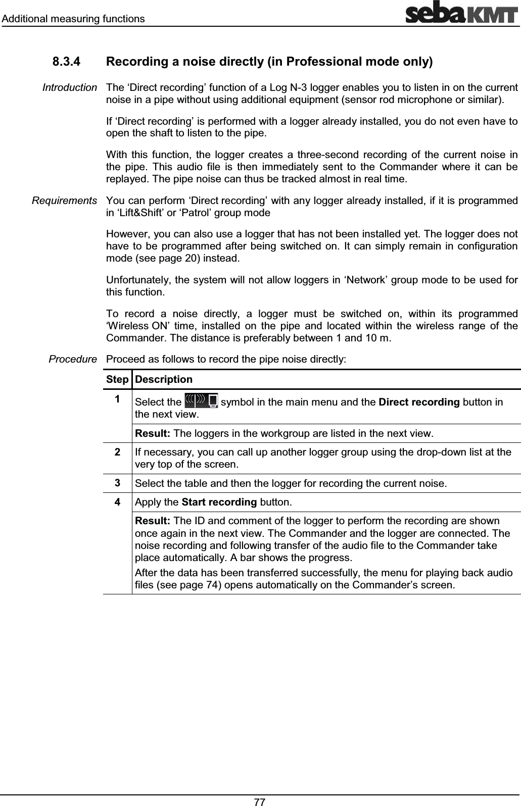 $GGLWLRQDOPHDVXULQJIXQFWLRQV 5HFRUGLQJDQRLVHGLUHFWO\LQ3URIHVVLRQDOPRGHRQO\7KHµ'LUHFWUHFRUGLQJ¶IXQFWLRQRID/RJ1ORJJHUHQDEOHV\RXWROLVWHQLQRQWKHFXUUHQWQRLVHLQDSLSHZLWKRXWXVLQJDGGLWLRQDOHTXLSPHQWVHQVRUURGPLFURSKRQHRUVLPLODU,Iµ'LUHFWUHFRUGLQJ¶LVSHUIRUPHGZLWKDORJJHUDOUHDG\LQVWDOOHG\RXGRQRWHYHQKDYHWRRSHQWKHVKDIWWROLVWHQWRWKHSLSH:LWK WKLV IXQFWLRQ WKH ORJJHU FUHDWHV D WKUHHVHFRQG UHFRUGLQJ RI WKH FXUUHQW QRLVH LQWKH SLSH 7KLV DXGLR ILOH LV WKHQ LPPHGLDWHO\ VHQW WR WKH &RPPDQGHU ZKHUH LW FDQ EHUHSOD\HG7KHSLSHQRLVHFDQWKXVEHWUDFNHGDOPRVWLQUHDOWLPH<RXFDQSHUIRUPµ'LUHFWUHFRUGLQJ¶ZLWKDQ\ORJJHUDOUHDG\LQVWDOOHGLILWLVSURJUDPPHGLQµ/LIW6KLIW¶RUµ3DWURO¶JURXSPRGH+RZHYHU\RXFDQDOVRXVHDORJJHUWKDWKDVQRWEHHQLQVWDOOHG\HW7KHORJJHUGRHVQRWKDYH WREHSURJUDPPHG DIWHU EHLQJVZLWFKHGRQ ,W FDQ VLPSO\UHPDLQ LQ FRQILJXUDWLRQPRGHVHHSDJHLQVWHDG8QIRUWXQDWHO\WKHV\VWHPZLOOQRWDOORZORJJHUVLQµ1HWZRUN¶JURXSPRGHWREHXVHGIRUWKLVIXQFWLRQ7R UHFRUG D QRLVH GLUHFWO\ D ORJJHU PXVW EH VZLWFKHG RQ ZLWKLQ LWV SURJUDPPHGµ:LUHOHVV21¶ WLPH LQVWDOOHG RQ WKH SLSH DQG ORFDWHG ZLWKLQ WKH ZLUHOHVV UDQJH RI WKH&RPPDQGHU7KHGLVWDQFHLVSUHIHUDEO\EHWZHHQDQGP3URFHHGDVIROORZVWRUHFRUGWKHSLSHQRLVHGLUHFWO\6WHS 'HVFULSWLRQ 6HOHFWWKH V\PEROLQWKHPDLQPHQXDQGWKH'LUHFWUHFRUGLQJEXWWRQLQWKHQH[WYLHZ5HVXOW7KHORJJHUVLQWKHZRUNJURXSDUHOLVWHGLQWKHQH[WYLHZ ,IQHFHVVDU\\RXFDQFDOOXSDQRWKHUORJJHUJURXSXVLQJWKHGURSGRZQOLVWDWWKHYHU\WRSRIWKHVFUHHQ 6HOHFWWKHWDEOHDQGWKHQWKHORJJHUIRUUHFRUGLQJWKHFXUUHQWQRLVH $SSO\WKH6WDUWUHFRUGLQJEXWWRQ5HVXOW7KH,'DQGFRPPHQWRIWKHORJJHUWRSHUIRUPWKHUHFRUGLQJDUHVKRZQRQFHDJDLQLQWKHQH[WYLHZ7KH&RPPDQGHUDQGWKHORJJHUDUHFRQQHFWHG7KHQRLVHUHFRUGLQJDQGIROORZLQJWUDQVIHURIWKHDXGLRILOHWRWKH&RPPDQGHUWDNHSODFHDXWRPDWLFDOO\$EDUVKRZVWKHSURJUHVV$IWHUWKHGDWDKDVEHHQWUDQVIHUUHGVXFFHVVIXOO\WKHPHQXIRUSOD\LQJEDFNDXGLRILOHVVHHSDJHRSHQVDXWRPDWLFDOO\RQWKH&RPPDQGHU¶VVFUHHQ,QWURGXFWLRQ5HTXLUHPHQWV3URFHGXUH