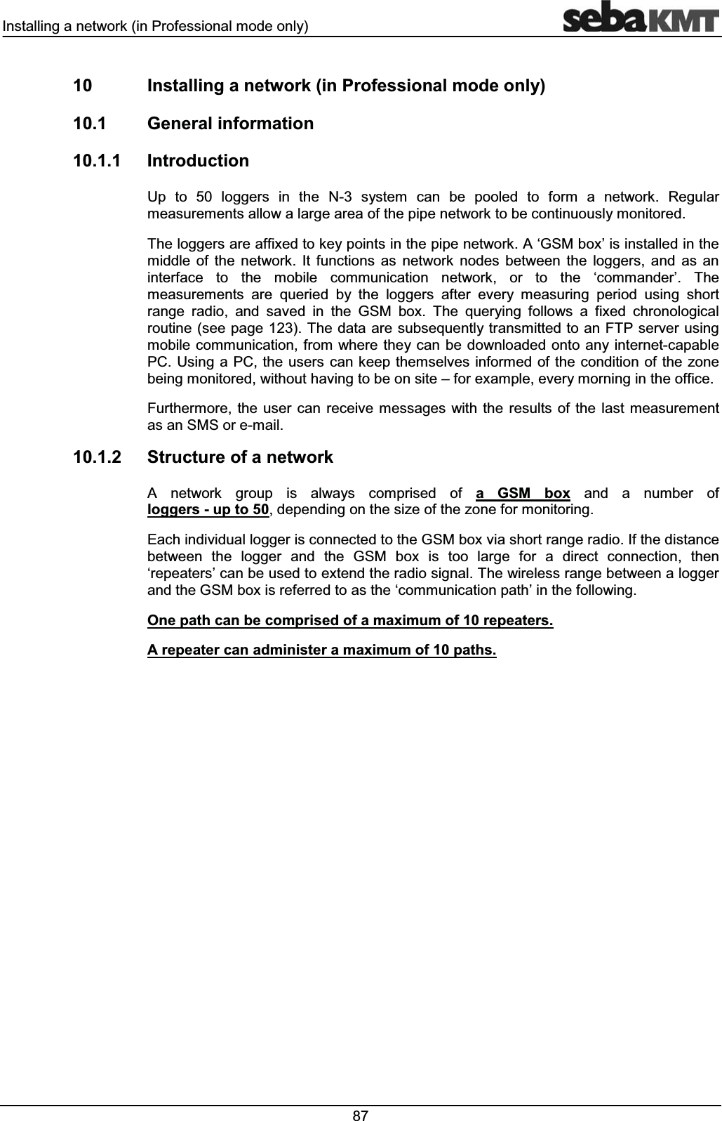 ,QVWDOOLQJDQHWZRUNLQ3URIHVVLRQDOPRGHRQO\  ,QVWDOOLQJDQHWZRUNLQ3URIHVVLRQDOPRGHRQO\ *HQHUDOLQIRUPDWLRQ ,QWURGXFWLRQ8S WR  ORJJHUV LQ WKH 1 V\VWHP FDQ EH SRROHG WR IRUP D QHWZRUN 5HJXODUPHDVXUHPHQWVDOORZDODUJHDUHDRIWKHSLSHQHWZRUNWREHFRQWLQXRXVO\PRQLWRUHG7KHORJJHUVDUHDIIL[HGWRNH\SRLQWVLQWKHSLSHQHWZRUN$&micro;*60ER[&para;LVLQVWDOOHGLQWKHPLGGOH RI WKH QHWZRUN ,W IXQFWLRQV DV QHWZRUN QRGHV EHWZHHQ WKH ORJJHUV DQG DV DQLQWHUIDFH WR WKH PRELOH FRPPXQLFDWLRQ QHWZRUN RU WR WKH &micro;FRPPDQGHU&para; 7KHPHDVXUHPHQWV DUH TXHULHG E\ WKH ORJJHUV DIWHU HYHU\ PHDVXULQJ SHULRG XVLQJ VKRUWUDQJH UDGLR DQG VDYHG LQ WKH *60 ER[ 7KH TXHU\LQJ IROORZV D IL[HG FKURQRORJLFDOURXWLQHVHHSDJH7KHGDWD DUHVXEVHTXHQWO\WUDQVPLWWHGWRDQ)73VHUYHUXVLQJPRELOH FRPPXQLFDWLRQ IURP ZKHUH WKH\FDQEHGRZQORDGHGRQWRDQ\LQWHUQHWFDSDEOH3&amp;8VLQJ D 3&amp; WKH XVHUVFDQNHHSWKHPVHOYHVLQIRUPHGRIWKHFRQGLWLRQRIWKH]RQHEHLQJPRQLWRUHGZLWKRXWKDYLQJWREHRQVLWH&plusmn;IRUH[DPSOHHYHU\PRUQLQJLQWKHRIILFH)XUWKHUPRUH WKH XVHU FDQ UHFHLYH PHVVDJHV ZLWK WKH UHVXOWV RI WKH ODVW PHDVXUHPHQWDVDQ606RUHPDLO 6WUXFWXUHRIDQHWZRUN$ QHWZRUN JURXS LV DOZD\V FRPSULVHG RI D *60 ER[ DQG D QXPEHU RIORJJHUVXSWRGHSHQGLQJRQWKHVL]HRIWKH]RQHIRUPRQLWRULQJ(DFKLQGLYLGXDOORJJHULVFRQQHFWHGWRWKH*60ER[YLDVKRUWUDQJHUDGLR,IWKHGLVWDQFHEHWZHHQ WKH ORJJHU DQG WKH *60 ER[ LV WRR ODUJH IRU D GLUHFW FRQQHFWLRQ WKHQ&micro;UHSHDWHUV&para;FDQEHXVHGWRH[WHQGWKHUDGLRVLJQDO7KHZLUHOHVVUDQJHEHWZHHQDORJJHUDQGWKH*60ER[LVUHIHUUHGWRDVWKH&micro;FRPPXQLFDWLRQSDWK&para;LQWKHIROORZLQJ2QHSDWKFDQEHFRPSULVHGRIDPD[LPXPRIUHSHDWHUV$UHSHDWHUFDQDGPLQLVWHUDPD[LPXPRISDWKV
