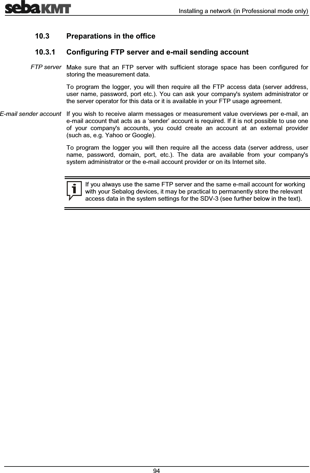  ,QVWDOOLQJDQHWZRUNLQ3URIHVVLRQDOPRGHRQO\ 3UHSDUDWLRQVLQWKHRIILFH &RQILJXULQJ)73VHUYHUDQGHPDLOVHQGLQJDFFRXQW0DNH VXUH WKDW DQ )73 VHUYHU ZLWK VXIILFLHQW VWRUDJH VSDFH KDV EHHQ FRQILJXUHG IRUVWRULQJWKHPHDVXUHPHQWGDWD7R SURJUDP WKH ORJJHU \RX ZLOO WKHQ UHTXLUH DOO WKH )73 DFFHVV GDWD VHUYHU DGGUHVVXVHUQDPHSDVVZRUG SRUWHWF<RXFDQDVN\RXUFRPSDQ\VV\VWHPDGPLQLVWUDWRU RUWKHVHUYHURSHUDWRUIRUWKLVGDWDRULWLVDYDLODEOHLQ\RXU)73XVDJHDJUHHPHQW,I\RXZLVKWRUHFHLYHDODUPPHVVDJHVRUPHDVXUHPHQWYDOXHRYHUYLHZVSHUHPDLODQHPDLODFFRXQWWKDWDFWVDVDµVHQGHU¶DFFRXQWLVUHTXLUHG,ILWLVQRWSRVVLEOHWRXVHRQHRI \RXU FRPSDQ\V DFFRXQWV \RX FRXOG FUHDWH DQ DFFRXQW DW DQ H[WHUQDO SURYLGHUVXFKDVHJ<DKRRRU*RRJOH7R SURJUDP WKH ORJJHU \RX ZLOO WKHQ UHTXLUH DOO WKH DFFHVV GDWD VHUYHU DGGUHVV XVHUQDPH SDVVZRUG GRPDLQ SRUW HWF 7KH GDWD DUH DYDLODEOH IURP \RXU FRPSDQ\VV\VWHPDGPLQLVWUDWRURUWKHHPDLODFFRXQWSURYLGHURURQLWV,QWHUQHWVLWH,I\RXDOZD\VXVHWKHVDPH)73VHUYHUDQGWKHVDPHHPDLODFFRXQWIRUZRUNLQJZLWK\RXU6HEDORJGHYLFHVLWPD\EHSUDFWLFDOWRSHUPDQHQWO\VWRUHWKHUHOHYDQWDFFHVVGDWDLQWKHV\VWHPVHWWLQJVIRUWKH6'9VHHIXUWKHUEHORZLQWKHWH[W)73VHUYHU(PDLOVHQGHUDFFRXQW