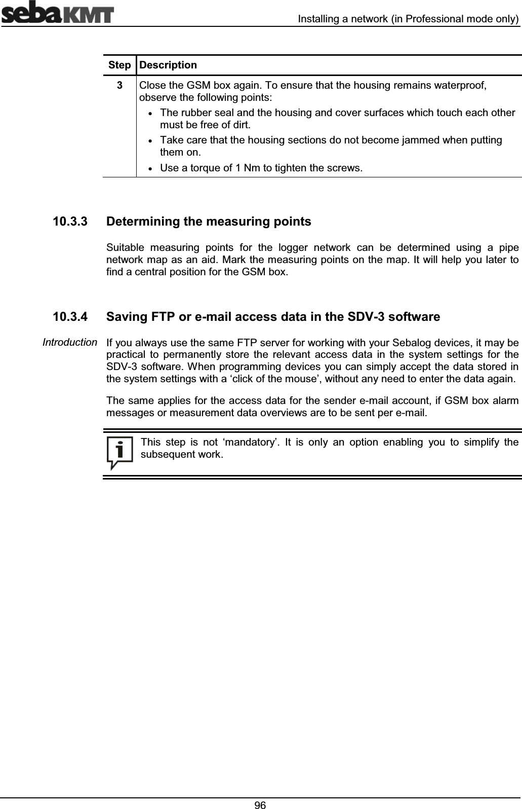  ,QVWDOOLQJDQHWZRUNLQ3URIHVVLRQDOPRGHRQO\6WHS 'HVFULSWLRQ &ORVHWKH*60ER[DJDLQ7RHQVXUHWKDWWKHKRXVLQJUHPDLQVZDWHUSURRIREVHUYHWKHIROORZLQJSRLQWVx7KHUXEEHUVHDODQGWKHKRXVLQJDQGFRYHUVXUIDFHVZKLFKWRXFKHDFKRWKHUPXVWEHIUHHRIGLUWx7DNHFDUHWKDWWKHKRXVLQJVHFWLRQVGRQRWEHFRPHMDPPHGZKHQSXWWLQJWKHPRQx8VHDWRUTXHRI1PWRWLJKWHQWKHVFUHZV 'HWHUPLQLQJWKHPHDVXULQJSRLQWV6XLWDEOH PHDVXULQJ SRLQWV IRU WKH ORJJHU QHWZRUN FDQ EH GHWHUPLQHG XVLQJ D SLSHQHWZRUNPDSDVDQDLG0DUNWKHPHDVXULQJSRLQWVRQWKHPDS,WZLOOKHOS\RXODWHUWRILQGDFHQWUDOSRVLWLRQIRUWKH*60ER[ 6DYLQJ)73RUHPDLODFFHVVGDWDLQWKH6'9VRIWZDUH,I\RXDOZD\VXVHWKHVDPH)73VHUYHUIRUZRUNLQJZLWK\RXU6HEDORJGHYLFHVLWPD\EHSUDFWLFDO WR SHUPDQHQWO\ VWRUH WKH UHOHYDQW DFFHVV GDWD LQ WKH V\VWHP VHWWLQJV IRU WKH6'9VRIWZDUH:KHQSURJUDPPLQJGHYLFHV \RXFDQVLPSO\DFFHSWWKHGDWDVWRUHGLQWKHV\VWHPVHWWLQJVZLWKDµFOLFNRIWKHPRXVH¶ZLWKRXWDQ\QHHGWRHQWHUWKHGDWDDJDLQ7KHVDPHDSSOLHVIRUWKHDFFHVVGDWDIRUWKHVHQGHUHPDLODFFRXQWLI*60ER[DODUPPHVVDJHVRUPHDVXUHPHQWGDWDRYHUYLHZVDUHWREHVHQWSHUHPDLO7KLV VWHS LV QRW µPDQGDWRU\¶ ,W LV RQO\ DQ RSWLRQ HQDEOLQJ \RX WR VLPSOLI\ WKHVXEVHTXHQWZRUN,QWURGXFWLRQ