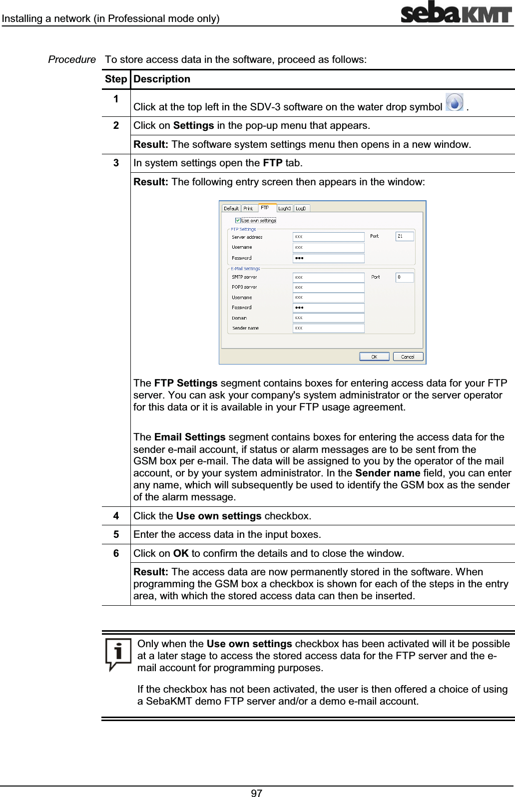 ,QVWDOOLQJDQHWZRUNLQ3URIHVVLRQDOPRGHRQO\ 7RVWRUHDFFHVVGDWDLQWKHVRIWZDUHSURFHHGDVIROORZV6WHS 'HVFULSWLRQ &OLFNDWWKHWRSOHIWLQWKH6'9VRIWZDUHRQWKHZDWHUGURSV\PERO &OLFNRQ6HWWLQJVLQWKHSRSXSPHQXWKDWDSSHDUV5HVXOW7KHVRIWZDUHV\VWHPVHWWLQJVPHQXWKHQRSHQVLQDQHZZLQGRZ ,QV\VWHPVHWWLQJVRSHQWKH)73WDE5HVXOW7KHIROORZLQJHQWU\VFUHHQWKHQDSSHDUVLQWKHZLQGRZ7KH)736HWWLQJVVHJPHQWFRQWDLQVER[HVIRUHQWHULQJDFFHVVGDWDIRU\RXU)73VHUYHU<RXFDQDVN\RXUFRPSDQ\VV\VWHPDGPLQLVWUDWRURUWKHVHUYHURSHUDWRUIRUWKLVGDWDRULWLVDYDLODEOHLQ\RXU)73XVDJHDJUHHPHQW7KH(PDLO6HWWLQJVVHJPHQWFRQWDLQVER[HVIRUHQWHULQJWKHDFFHVVGDWDIRUWKHVHQGHUHPDLODFFRXQWLIVWDWXVRUDODUPPHVVDJHVDUHWREHVHQWIURPWKH*60ER[SHUHPDLO7KHGDWDZLOOEHDVVLJQHGWR\RXE\WKHRSHUDWRURIWKHPDLODFFRXQWRUE\\RXUV\VWHPDGPLQLVWUDWRU,QWKH6HQGHUQDPHILHOG\RXFDQHQWHUDQ\QDPHZKLFKZLOOVXEVHTXHQWO\EHXVHGWRLGHQWLI\WKH*60ER[DVWKHVHQGHURIWKHDODUPPHVVDJH &OLFNWKH8VHRZQVHWWLQJVFKHFNER[ (QWHUWKHDFFHVVGDWDLQWKHLQSXWER[HV &OLFNRQ2.WRFRQILUPWKHGHWDLOVDQGWRFORVHWKHZLQGRZ5HVXOW7KHDFFHVVGDWDDUHQRZSHUPDQHQWO\VWRUHGLQWKHVRIWZDUH:KHQSURJUDPPLQJWKH*60ER[DFKHFNER[LVVKRZQIRUHDFKRIWKHVWHSVLQWKHHQWU\DUHDZLWKZKLFKWKHVWRUHGDFFHVVGDWDFDQWKHQEHLQVHUWHG2QO\ZKHQWKH8VHRZQVHWWLQJVFKHFNER[KDVEHHQDFWLYDWHGZLOOLWEHSRVVLEOHDWDODWHUVWDJHWRDFFHVVWKHVWRUHGDFFHVVGDWDIRUWKH)73VHUYHUDQGWKHHPDLODFFRXQWIRUSURJUDPPLQJSXUSRVHV,IWKHFKHFNER[KDVQRWEHHQDFWLYDWHGWKHXVHULVWKHQRIIHUHGDFKRLFHRIXVLQJD6HED.07GHPR)73VHUYHUDQGRUDGHPRHPDLODFFRXQW3URFHGXUH