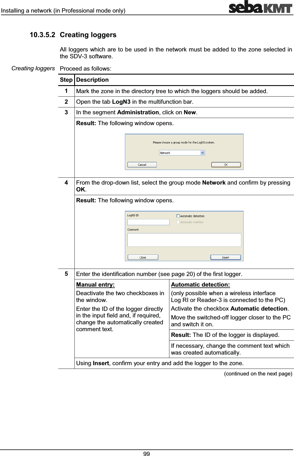 ,QVWDOOLQJDQHWZRUNLQ3URIHVVLRQDOPRGHRQO\  &amp;UHDWLQJORJJHUV$OOORJJHUVZKLFKDUHWREHXVHGLQWKHQHWZRUNPXVWEHDGGHGWRWKH]RQHVHOHFWHGLQWKH6'9VRIWZDUH3URFHHGDVIROORZV6WHS 'HVFULSWLRQ 0DUNWKH]RQHLQWKHGLUHFWRU\WUHHWRZKLFKWKHORJJHUVVKRXOGEHDGGHG 2SHQWKHWDE/RJ1LQWKHPXOWLIXQFWLRQEDU ,QWKHVHJPHQW$GPLQLVWUDWLRQFOLFNRQ1HZ5HVXOW7KHIROORZLQJZLQGRZRSHQV )URPWKHGURSGRZQOLVWVHOHFWWKHJURXSPRGH1HWZRUNDQGFRQILUPE\SUHVVLQJ2.5HVXOW7KHIROORZLQJZLQGRZRSHQV (QWHUWKHLGHQWLILFDWLRQQXPEHUVHHSDJHRIWKHILUVWORJJHU0DQXDOHQWU\'HDFWLYDWHWKHWZRFKHFNER[HVLQWKHZLQGRZ(QWHUWKH,'RIWKHORJJHUGLUHFWO\LQWKHLQSXWILHOGDQGLIUHTXLUHGFKDQJHWKHDXWRPDWLFDOO\FUHDWHGFRPPHQWWH[W$XWRPDWLFGHWHFWLRQRQO\SRVVLEOHZKHQDZLUHOHVVLQWHUIDFH/RJ5,RU5HDGHULVFRQQHFWHGWRWKH3&amp;$FWLYDWHWKHFKHFNER[$XWRPDWLFGHWHFWLRQ0RYHWKHVZLWFKHGRIIORJJHUFORVHUWRWKH3&amp;DQGVZLWFKLWRQ5HVXOW7KH,'RIWKHORJJHULVGLVSOD\HG,IQHFHVVDU\FKDQJHWKHFRPPHQWWH[WZKLFKZDVFUHDWHGDXWRPDWLFDOO\8VLQJ,QVHUWFRQILUP\RXUHQWU\DQGDGGWKHORJJHUWRWKH]RQHFRQWLQXHGRQWKHQH[WSDJH&amp;UHDWLQJORJJHUV