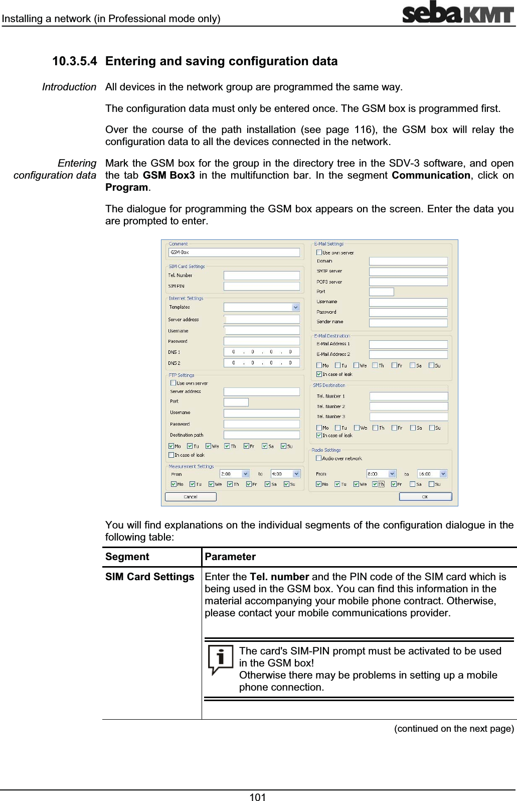 ,QVWDOOLQJDQHWZRUNLQ3URIHVVLRQDOPRGHRQO\ (QWHULQJDQGVDYLQJFRQILJXUDWLRQGDWD$OOGHYLFHVLQWKHQHWZRUNJURXSDUHSURJUDPPHGWKHVDPHZD\7KHFRQILJXUDWLRQGDWDPXVWRQO\EHHQWHUHGRQFH7KH*60ER[LVSURJUDPPHGILUVW2YHU WKH FRXUVH RI WKH SDWK LQVWDOODWLRQ VHH SDJH WKH *60 ER[ ZLOO UHOD\ WKHFRQILJXUDWLRQGDWDWRDOOWKHGHYLFHVFRQQHFWHGLQWKHQHWZRUN0DUNWKH*60ER[IRUWKHJURXSLQWKHGLUHFWRU\WUHHLQWKH6'9VRIWZDUHDQGRSHQWKH WDE *60%R[ LQ WKH PXOWLIXQFWLRQ EDU ,Q WKH VHJPHQW &RPPXQLFDWLRQ FOLFN RQ3URJUDP7KHGLDORJXHIRUSURJUDPPLQJWKH*60ER[DSSHDUVRQWKHVFUHHQ(QWHUWKHGDWD\RXDUHSURPSWHGWRHQWHU<RXZLOOILQGH[SODQDWLRQVRQWKHLQGLYLGXDOVHJPHQWVRIWKHFRQILJXUDWLRQGLDORJXHLQWKHIROORZLQJWDEOH6HJPHQW 3DUDPHWHU6,0&DUG6HWWLQJV (QWHUWKH7HOQXPEHUDQGWKH3,1FRGHRIWKH6,0FDUGZKLFKLVEHLQJXVHGLQWKH*60ER[<RXFDQILQGWKLVLQIRUPDWLRQLQWKHPDWHULDODFFRPSDQ\LQJ\RXUPRELOHSKRQHFRQWUDFW2WKHUZLVHSOHDVHFRQWDFW\RXUPRELOHFRPPXQLFDWLRQVSURYLGHU7KHFDUGV6,03,1SURPSWPXVWEHDFWLYDWHGWREHXVHGLQWKH*60ER[2WKHUZLVHWKHUHPD\EHSUREOHPVLQVHWWLQJXSDPRELOHSKRQHFRQQHFWLRQFRQWLQXHGRQWKHQH[WSDJH,QWURGXFWLRQ(QWHULQJFRQILJXUDWLRQGDWD