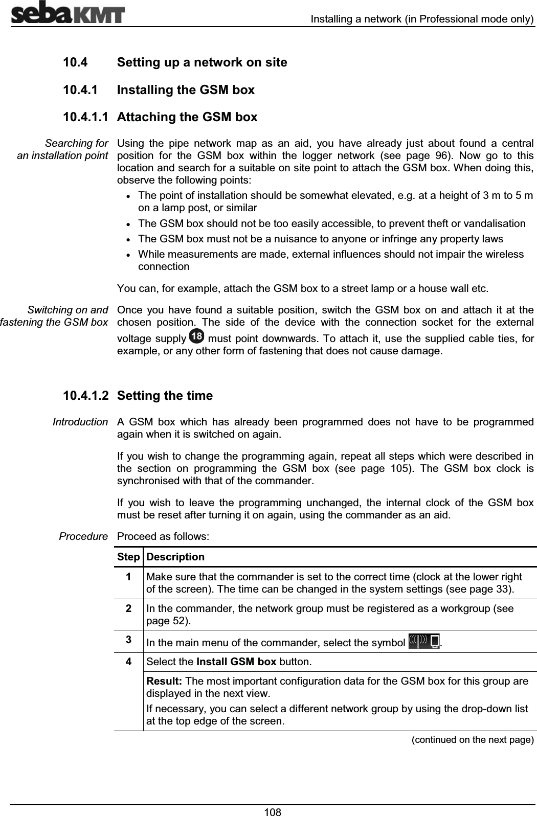  ,QVWDOOLQJDQHWZRUNLQ3URIHVVLRQDOPRGHRQO\ 6HWWLQJXSDQHWZRUNRQVLWH ,QVWDOOLQJWKH*60ER[ $WWDFKLQJWKH*60ER[8VLQJ WKH SLSH QHWZRUN PDS DV DQ DLG \RX KDYH DOUHDG\ MXVW DERXW IRXQG D FHQWUDOSRVLWLRQ IRU WKH *60 ER[ ZLWKLQ WKH ORJJHU QHWZRUN VHH SDJH 1RZ JR WR WKLVORFDWLRQDQGVHDUFKIRUDVXLWDEOHRQVLWHSRLQWWRDWWDFKWKH*60ER[:KHQGRLQJWKLVREVHUYHWKHIROORZLQJSRLQWVx7KHSRLQWRILQVWDOODWLRQVKRXOGEHVRPHZKDWHOHYDWHGHJDWDKHLJKWRIPWRPRQDODPSSRVWRUVLPLODUx7KH*60ER[VKRXOGQRWEHWRRHDVLO\DFFHVVLEOHWRSUHYHQWWKHIWRUYDQGDOLVDWLRQx7KH*60ER[PXVWQRWEHDQXLVDQFHWRDQ\RQHRULQIULQJHDQ\SURSHUW\ODZVx:KLOHPHDVXUHPHQWVDUHPDGHH[WHUQDOLQIOXHQFHVVKRXOGQRWLPSDLUWKHZLUHOHVVFRQQHFWLRQ<RXFDQIRUH[DPSOHDWWDFKWKH*60ER[WRDVWUHHWODPSRUDKRXVHZDOOHWF2QFH \RX KDYH IRXQG D VXLWDEOH SRVLWLRQ VZLWFK WKH *60 ER[ RQ DQG DWWDFK LW DW WKHFKRVHQ SRVLWLRQ 7KH VLGH RI WKH GHYLFH ZLWK WKH FRQQHFWLRQ VRFNHW IRU WKH H[WHUQDOYROWDJHVXSSO\ PXVWSRLQW GRZQZDUGV7R DWWDFK LWXVHWKHVXSSOLHGFDEOHWLHVIRUH[DPSOHRUDQ\RWKHUIRUPRIIDVWHQLQJWKDWGRHVQRWFDXVHGDPDJH 6HWWLQJWKHWLPH$ *60 ER[ ZKLFK KDV DOUHDG\ EHHQ SURJUDPPHG GRHV QRW KDYH WR EH SURJUDPPHGDJDLQZKHQLWLVVZLWFKHGRQDJDLQ,I\RXZLVKWRFKDQJHWKHSURJUDPPLQJDJDLQUHSHDWDOOVWHSVZKLFKZHUHGHVFULEHGLQWKH VHFWLRQ RQ SURJUDPPLQJ WKH *60 ER[ VHH SDJH 7KH *60 ER[ FORFN LVV\QFKURQLVHGZLWKWKDWRIWKHFRPPDQGHU,I \RX ZLVK WR OHDYH WKH SURJUDPPLQJ XQFKDQJHG WKH LQWHUQDO FORFN RI WKH *60 ER[PXVWEHUHVHWDIWHUWXUQLQJLWRQDJDLQXVLQJWKHFRPPDQGHUDVDQDLG3URFHHGDVIROORZV6WHS 'HVFULSWLRQ 0DNHVXUHWKDWWKHFRPPDQGHULVVHWWRWKHFRUUHFWWLPHFORFNDWWKHORZHUULJKWRIWKHVFUHHQ7KHWLPHFDQEHFKDQJHGLQWKHV\VWHPVHWWLQJVVHHSDJH ,QWKHFRPPDQGHUWKHQHWZRUNJURXSPXVWEHUHJLVWHUHGDVDZRUNJURXSVHHSDJH ,QWKHPDLQPHQXRIWKHFRPPDQGHUVHOHFWWKHV\PERO 6HOHFWWKH,QVWDOO*60ER[EXWWRQ5HVXOW7KHPRVWLPSRUWDQWFRQILJXUDWLRQGDWDIRUWKH*60ER[IRUWKLVJURXSDUHGLVSOD\HGLQWKHQH[WYLHZ,IQHFHVVDU\\RXFDQVHOHFWDGLIIHUHQWQHWZRUNJURXSE\XVLQJWKHGURSGRZQOLVWDWWKHWRSHGJHRIWKHVFUHHQFRQWLQXHGRQWKHQH[WSDJH6HDUFKLQJIRUDQLQVWDOODWLRQSRLQW6ZLWFKLQJRQDQGIDVWHQLQJWKH*60ER[,QWURGXFWLRQ3URFHGXUH